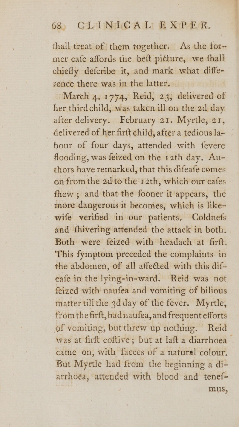 fhall treat of them together. As the tor- mer cafe affords tne. beft picture, we fhall chiefly defcribe it, and mark what diffe- rence there was in the latter. March 4. 1774, Reid, 23, delivered of her thirdchild, was taken ill on the 2d day after delivery. February 21. Myrtle, 21, delivered of her firft child, after a tedious la- | bour of four days, attended with fevere flooding, was feized on the 12th day. Au- thors have remarked, that this difeafe comes on from the 2d to the 12th, which our cafes fhew ; and that the fooner it appears, the more dangerous it becomes, which is like- - wife verified in our patients. Coldnefs and fhivering attended the attack in both. Both were feized with headach at firft. This fymptom preceded the complaints in the abdomen, of all affected with this dif- eafe in the lying-in-ward. Reid was not feized with naufea and vomiting of bilious matter tillthe 3d day of the fever. Myrtle, from the firft, had naufea,and frequent efforts of vomiting, butthrew up nothing. Reid was at firft coftive; but at laft a diarrhoea came on, with faeces of a natural colour. But Myrtle had from the beginning a di- arrhoea, attended with blood and tenef- mus,