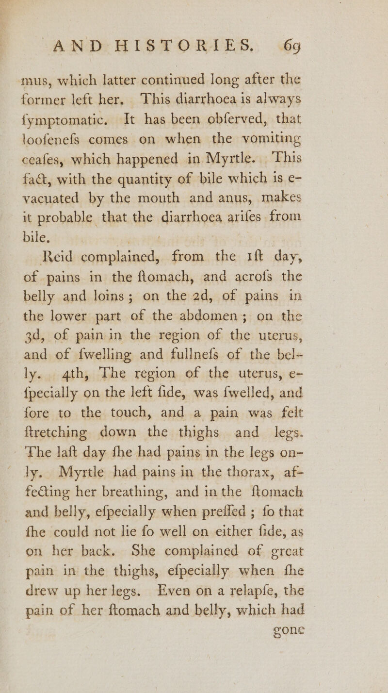 mus, which latter continued long after the former left her. This diarrhoea is always {ymptomatic. It has been obferved, that loofenefs comes on when the vomiting ceafes, which happened in Myrtle. This fat, with the quantity of bile which is e- vacuated by the mouth and anus, makes it probable that the diarrhoea arifes from bile, ‘8PM 3 Reid complained, from the 1ft day, of pains in the flomach, and acrofs the belly and loins; on the 2d, of pains in the lower part of the abdomen; on the 3d, of pain in the region of the uterus, and of {welling and fullnefs of the bel- ly. 4th, The region of the uterus, e- {pecially on the left fide, was fwelled, and fore to the touch, and a pain was felt ftretching down the thighs and_ legs. — The laft day fhe had pains in the legs on- ly, Myrtle had pains in the thorax, af- fe€ting her breathing, and inthe ftomach and belly, efpecially when prefled ; fo that fhe could not lie fo well on either fide, as on her back. She complained of great pain in the thighs, efpecially when the drew up herlegs. Even on a relapfe, the pain of her ftomach and belly, which had gone