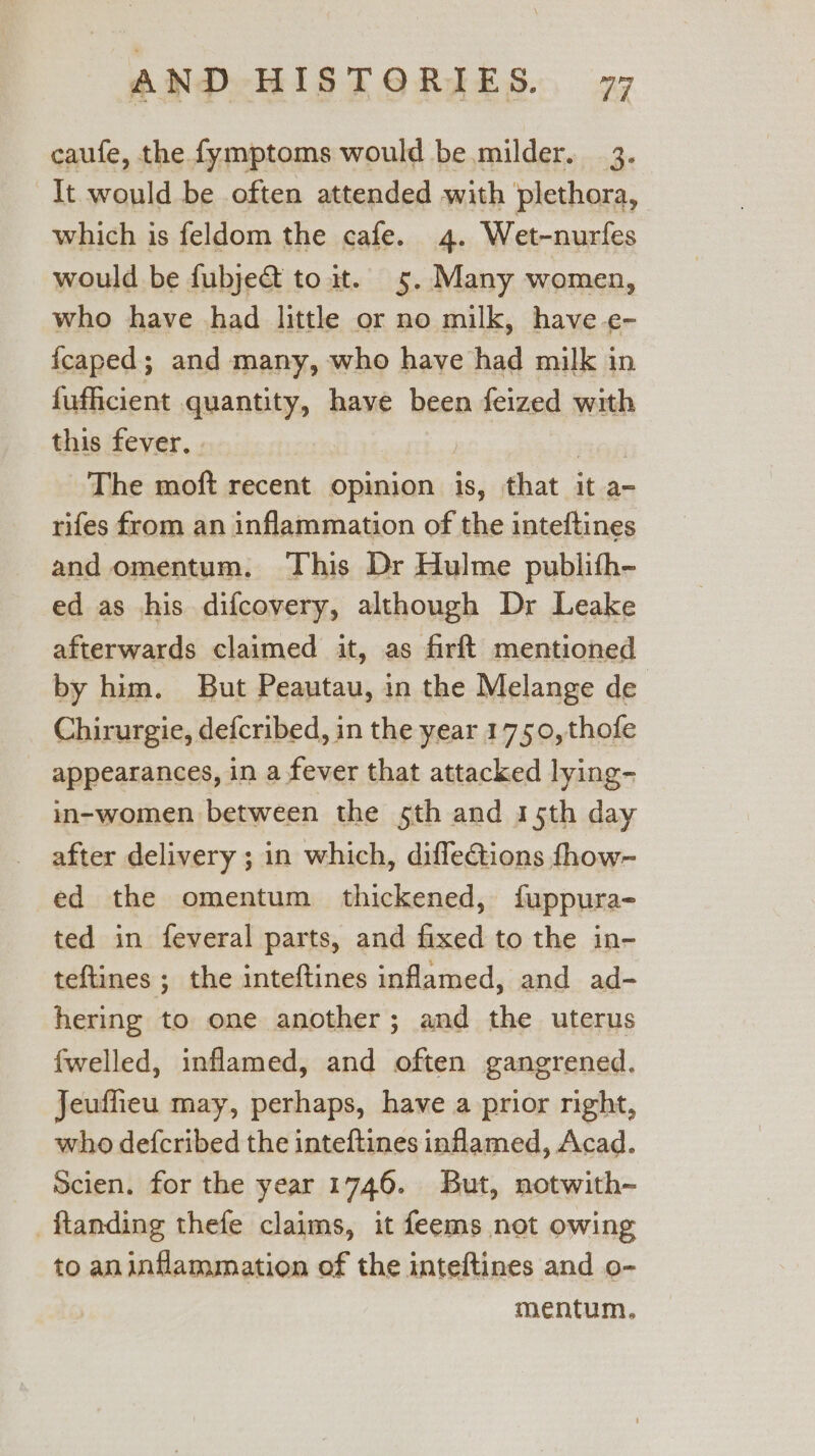 caufe, the fymptoms would be milder. 3. It would be often attended with plethora, which is feldom the cafe. 4. Wet-nurfes would be fubjedt to it. 5. Many women, who have had little or no milk, have e- fcaped; and many, who have had milk in fufficient quantity, have been feized with this fever. | The moft recent opinion is, that it a- rifes from an inflammation of the inteftines and omentum. This Dr Hulme publifh- ed as his difcovery, although Dr Leake afterwards claimed it, as firft mentioned by him. But Peautau, in the Melange de Chirurgie, defcribed, in the year 1750, thofe appearances, in a fever that attacked lying- in-women between the 5th and 15th day after delivery ; in which, diffections fhow~ ed the omentum thickened, fuppura- ted in feveral parts, and fixed to the in- teftines ; the inteftines inflamed, and ad- hering to one another; and the uterus fwelled, inflamed, and often gangrened. Jeuffieu may, perhaps, have a prior right, who defcribed the inteftines inflamed, Acad. Scien. for the year 1746. But, notwith- -ftanding thefe claims, it feems not owing to an inflammation of the inteftines and o- mentum.