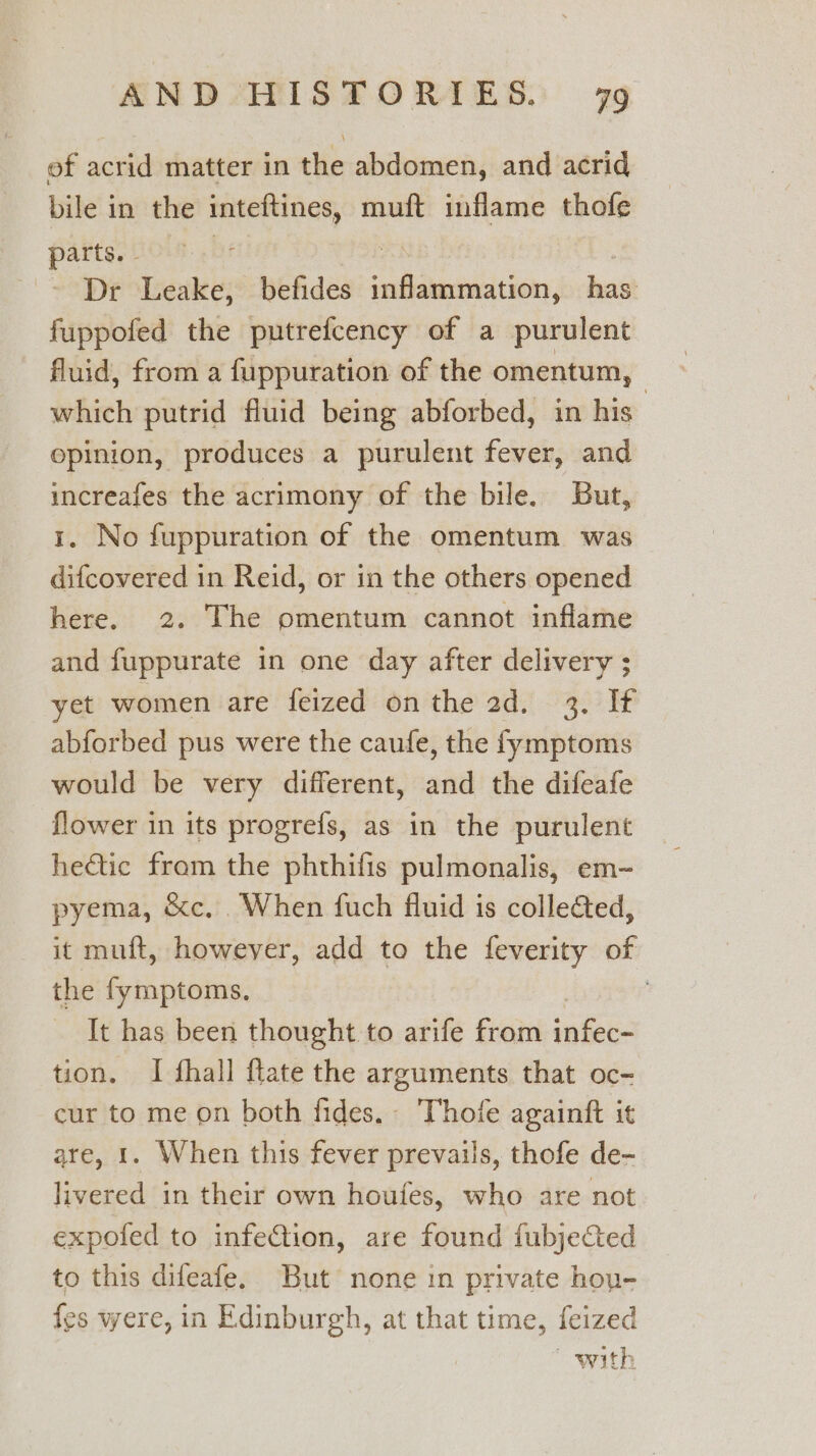 of acrid matter in the abdomen, and acrid bile in the anes muft inflame thofe parts. - ~~ Dr Leake; befides st eaeiidan, esd fuppofed the putrefcency of a purulent fluid, from a fuppuration of the omentum, | which putrid fluid being abforbed, in his opinion, produces a purulent fever, and increafes the acrimony of the bile. But, 1. No fuppuration of the omentum was difcovered in Reid, or in the others opened here. 2. The omentum cannot inflame and fuppurate in one day after delivery ; yet women are feized on the 2d. 3. If abforbed pus were the caufe, the fymptoms would be very different, and the difeafe flower in its progrefs, as in the purulent hedtic from the phthifis pulmonalis, em~ pyema, &amp;c. When fuch fluid is colle@ed, it muft, howeyer, add to the feverity of the fymptoms. ; It has been thought to arife from infec- tion. I fhall flate the arguments that oc- cur to me on both fides. Thofe againft it are, 1. When this fever prevails, thofe de- livered in their own houfes, who are not expofed to infeCtion, are found fubjected to this difeafe. But none in private hou- {es were, in Edinburgh, at that time, feized with