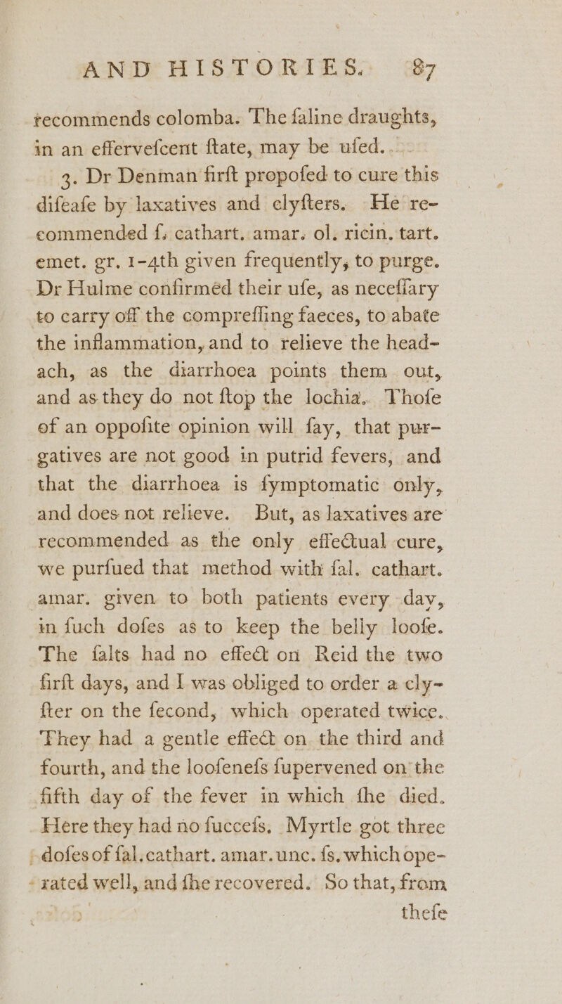 recommends colomba. The faline draughts, in an effervefcent ftate, may be ufed... 3. Dr Denman firft propofed to cure this difeafe by laxatives and clyfters. He re- eommended f; cathart. amar. ol. ricin. tart. emet. gr, 1-4th given frequently, to purge. Dr Hulme confirméd their ufe, as necefiary to carry off the comprefling faeces, to abate the inflammation, and to relieve the head- ach, as the diarrhoea points them out, and as they do not ftop the lochia.. Thofe ef an oppolite opinion will fay, that pur- gatives are not good in putrid fevers, and that the diarrhoea is fymptomatic only, and does not relieve. But, as laxatives are recommended as the only effectual cure, we purfued that method with fal. cathart. amar. grven to both patients every dav, in fuch dofes as to keep the belly loofe. The {alts had no effet on Reid the two firft days, and I was obliged to order a cly- fter on the fecond, which. operated twice.. They had a gentle effect on the third and fourth, and the loofenefs fupervened on the fifth day of the fever in which the died. Here they had no fuccefs, Myrtle got three » dofes of fal.cathart. amar.unc. fs. which ope- - rated well, and fhe recovered. So that, from thefe