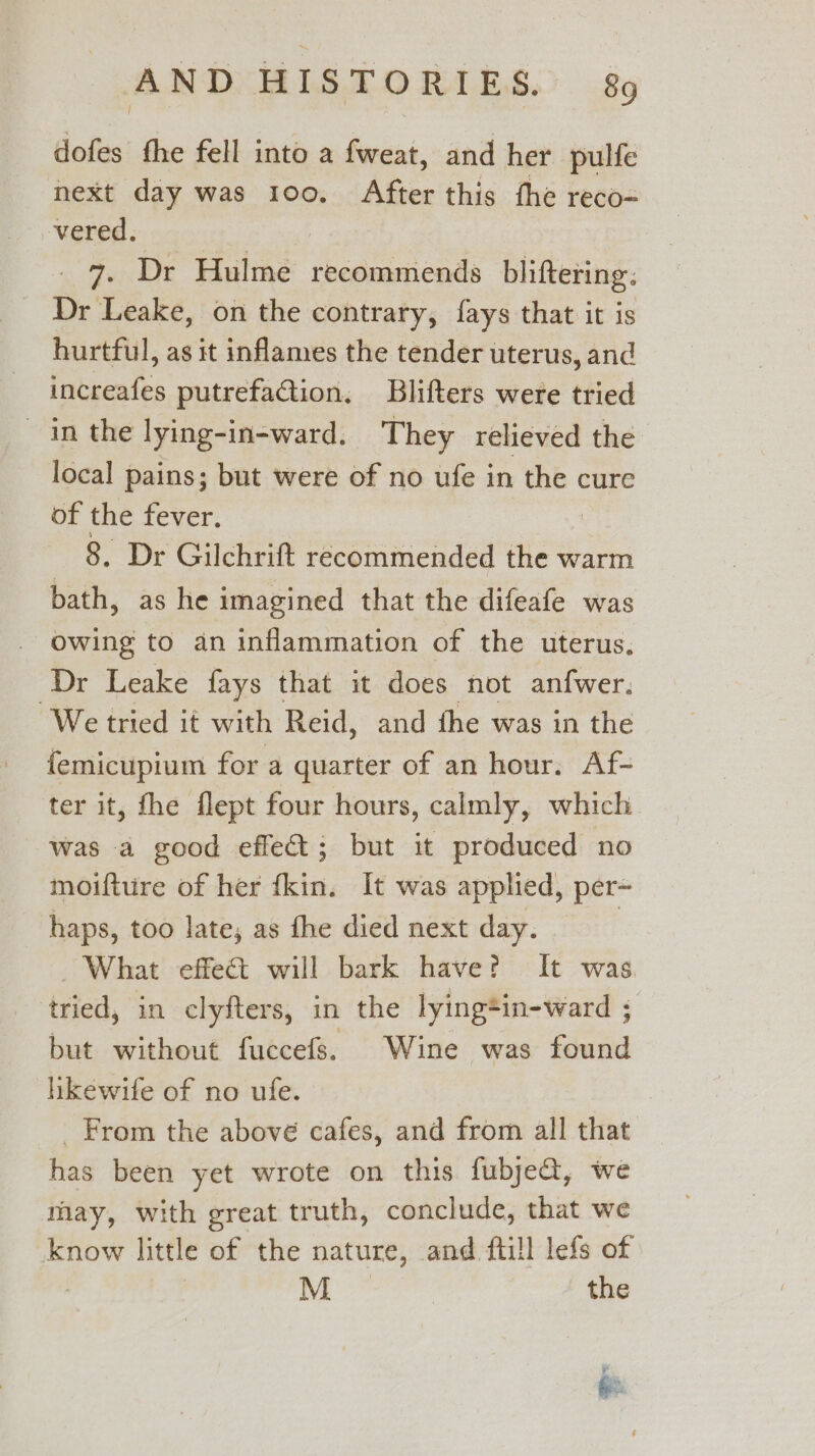 dofes fhe fell into a fweat, and her pulfe next day was 100. After this fhe reco- vered. : 3 7. Dr Hulme recommends bliftering. Dr Leake, on the contrary, fays that it is hurtful, as it inflames the tender uterus, and increafes putrefaction, Blifters were tried in the lying-in-ward. They relieved the local pains; but were of no ufe in the cure of the fever. | 8. Dr Gilchrift recommended the warm bath, as he imagined that the difeafe was owing to an inflammation of the uterus, Dr Leake fays that it does not anfwer. ‘We tried it with Reid, and fhe was in the femicupium for a quarter of an hour. Af- ter it, fhe flept four hours, calmly, which was a good effet; but it produced no moifture of her fkin. It was applied, per- haps, too late; as fhe died next day. _ What effeét will bark have? It was. tried, in clyfters, in the lying*in-ward ; but without fuccefs. Wine was found hikewife of no ufe. _ From the above cafes, and from all that has been yet wrote on this fubje@, we may, with great truth, conclude, that we know little of the nature, and ftill lefs of : M | the ¥ 22 ie, pit