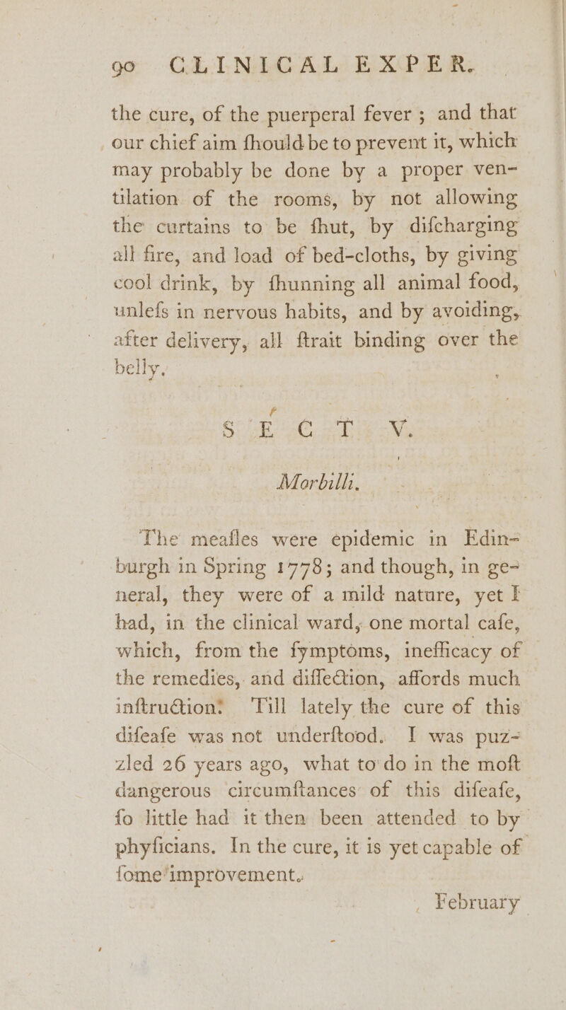 go CAL TNO A Le B XP OR, the cure, of the puerperal fever ; and that our chief aim fhouldbe to prevent it, which may probably be done by a proper ven- tilation of the rooms, by not allowing the curtains to be fhut, by difcharging all fire, and load of bed-cloths, by giving cool drink, by fhunning all animal food, unlefs in nervous habits, and by avoiding, after delivery, all ftrait binding over the belly. : 3 Gap oC) Se Morbilli, The meafles were epidemic in Edin- burgh in Spring 1778; and though, in ge- neral, they were of a mild nature, yet I had, in the clinical ward, one mortal cafe, which, from the fymptoms, inefficacy of the remedies, and difleCtion, affords much inftruG@ion? Tull lately the cure of this difeafe was not underftood. I was puz- zled 26 years ago, what to'do in the moft dangerous circumftances of this difeafe, fo little had it then been attended to by phyficians. In the cure, it is yet capable of fome'improvement. _ February