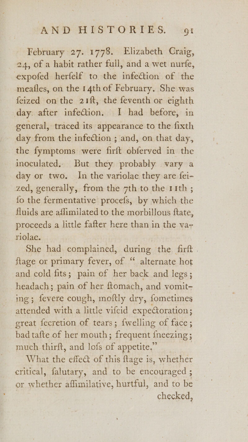 February 27. 1778. Elizabeth Craig, 24, of a habit rather full, and a wet nurfe, expofed herfelf to the infection of the meailes, on the 14th of February. She was feized on the 21ft, the feventh or eighth day. after infection. I had before, in general, traced its appearance to the fixth day from the infection ; and, on that day, the fymptoms were firft obferved in the inoculated.. But they probably vary a day or two. In the variolae they are fei- zed, generally, from the 7th to the 11th ; {fo the fermentative procefs, by which the fluids are aflimilated to the morbillous ftate, proceeds a little fafter here than in the va- riolae. } She had complained, during the firft . {tage or primary fever, of “ alternate hot and cold fits; pain of her back and legs; headach; pain of her ftomach, and vomit- ing; fevere cough, moitly ts {ometimes attended with a little vifcid expetoration; great fecretion of tears; {welling of face; bad tafte of her mouth; frequent {neezing; much thirft, and lofs of appetite.” | What the effect of this ftage is, whether critical, falutary, and to be encouraged ; or whether affimilative, hurtful, and to be checked,