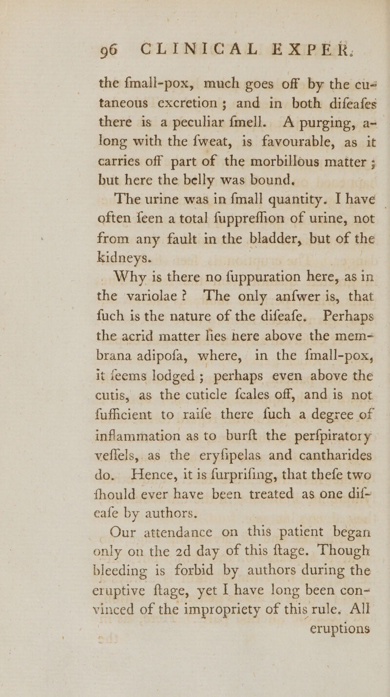 the {mall-pox, much goes off by the cu taneous excretion; and in both diféafes there is a peculiar {mell. A purging, a- long with the {weat, is favourable, as it carries off part of the morbillous matter ; but here the belly was bound. The urine was in {mall quantity. I have | often feen a total fuppreflion of urine, not from any fault in the bladder, but of the kidneys. Why is there no fuppuration here, as in ha variolae? The only anfwer is, that fuch is the nature of the difeafe. Perhaps the acrid matter hes here above the mem- brana adipofa, where, in the {mall-pox, it feems lodged ; perhaps even above the cutis, as the cuticle feales off, and is not fufficient to raife there fuch a degree of inflammation as to burft the perfpiratory veflels, as the eryfipelas and cantharides do. Hence, it is furprifing, that thefe two fhould ever have been treated as one dif~ eafe by authors. | Our attendance on this patient beeen only on the 2d day of this flage. Though bleeding is forbid by authors during the eruptive flage, yet I have long been con- vinced of the impropriety of this rule. All eruptions