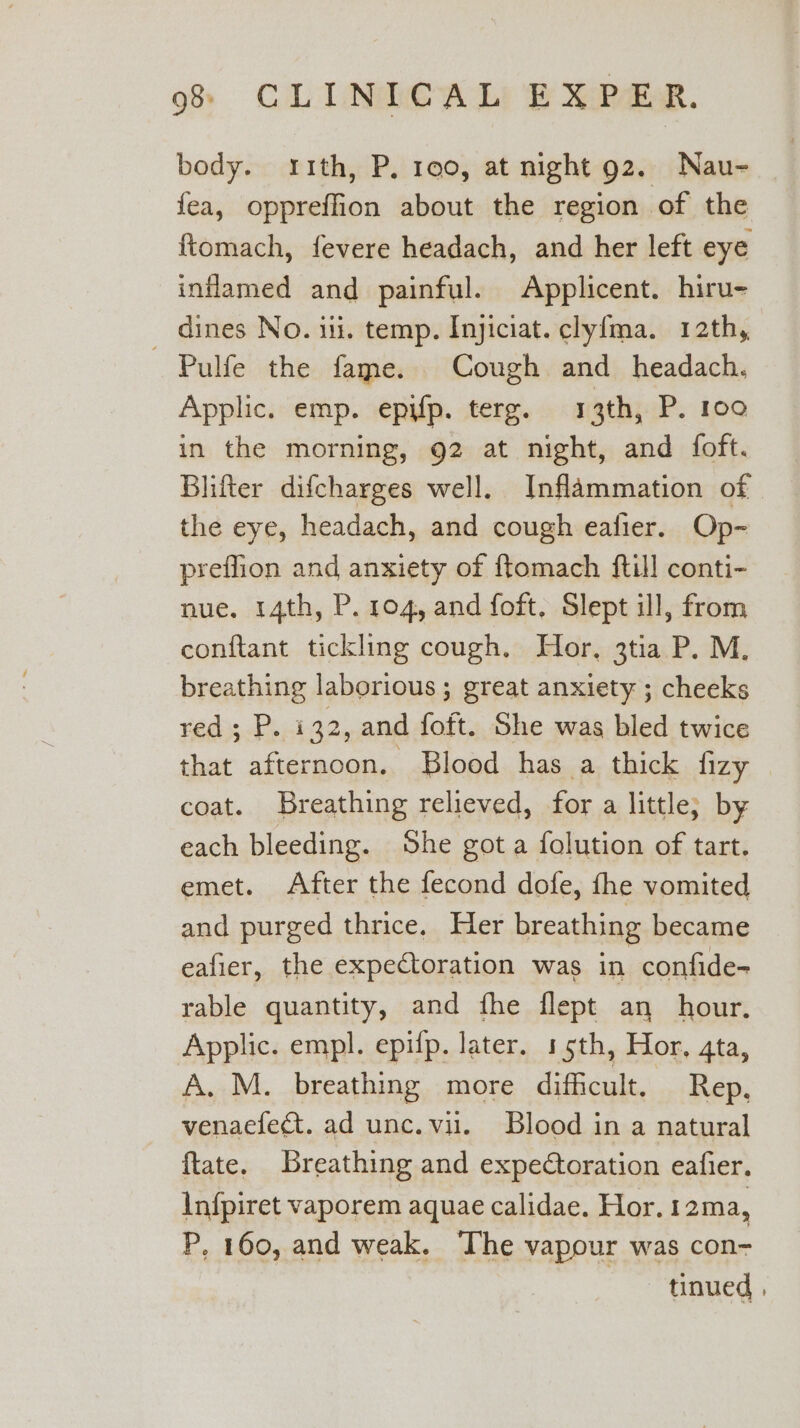 body. ith, P. 190, at night g2. Nau- fea, oppreffion about the region of the ftomach, fevere headach, and her left eye inflamed and painful. Applicent. hiru- dines No. iii. temp. Injiciat. clyf{ma. 12th, — Pulfe the fame. Cough and headach. Applic. emp. epifp. terg. 13th, P. 100 in the morning, 92 at night, and foft. Blifter difcharges well. Inflammation of the eye, headach, and cough eafier. Op- preffion and anxiety of ftomach {till conti- nue. 14th, P. 104, and foft, Slept ill, from conftant tickling cough. Hor, 3tia P. M. breathing laborious; great anxiety ; cheeks red; P. i 32, and foft. She was bled twice that afternoon. Blood has a thick fizy coat. Breathing relieved, for a little; by each bleeding. She got a folution of tart. emet. After the fecond dofe, fhe vomited and purged thrice. Her breathing became eafier, the expectoration was in confide- rable quantity, and fhe flept an hour. Applic. empl. epifp. later. 15th, Hor, gta, A. M. breathing more difficult. Rep. venaefecat. ad unc. vil. Blood in a natural ftate. Breathing and expeCtoration eafier. Infpiret vaporem aquae calidae. Hor. 12ma, P. 160, and weak. The vapour was con- 3 tinued ,