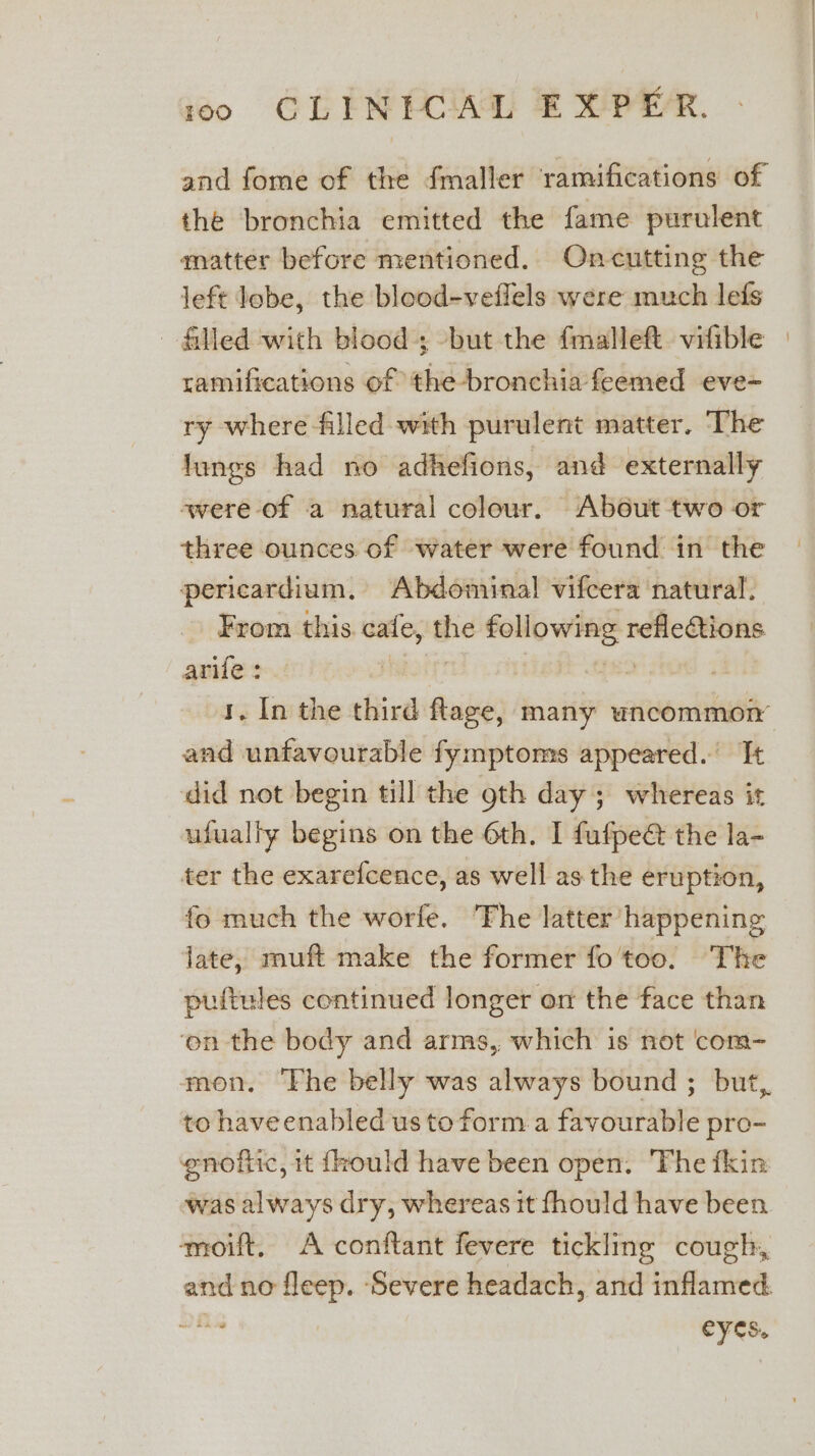 #0 GERM ECIAG B XE. and fome of the fmaller ramifications of the bronchia emitted the fame purulent matter before mentioned. Oncutting the left lobe, the blood-veffels were much lefs filled with blood; -but the fmalleft. vifible ramifications of the-bronchia feemed eve- ry where filled with purulent matter. The lungs had no adhefions, and externally were of a natural colour. About two or three ounces of water were found in the pericardium. Abdominal vifcera natural. From this. cafe, the following refletions arife : Hanorg? fe so | and unfavourable fymptoms appeared. It did not begin till the gth day ; whereas it ufualty begins on the 6th. I fufpe@ the la- ter the exarefcence, as well asthe eruption, fo much the worfe. ‘The latter happening late, muft make the former fo'too. The puftules continued longer on the face than ‘on the body and arms, which is not ‘com- mon. The belly was always bound ; but, to haveenabled us to form a favourable pro- enofiic, it frould have been open. The fkin was always dry, whereas it fhould have been ‘moift. A conftant fevere tickling cough, and no fleep. ‘Severe headach, and inflamed. nibs Pa eyes.