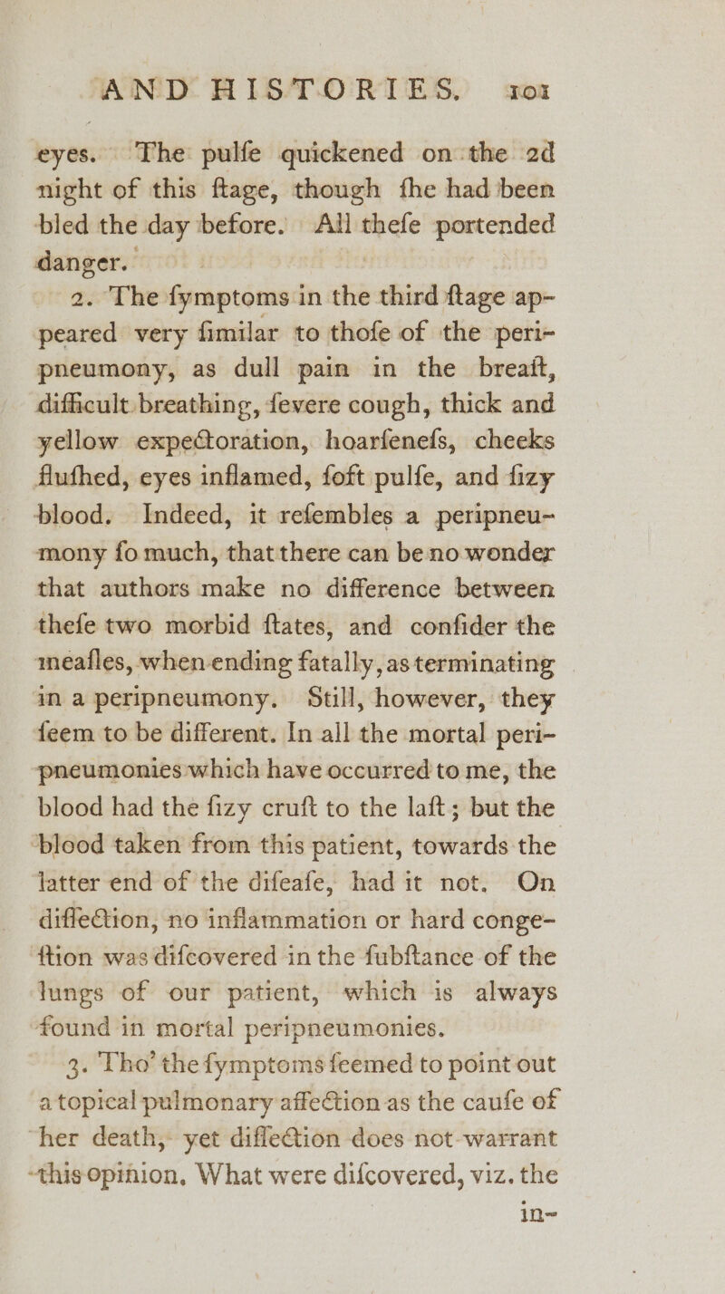 eyes. The pulfe quickened on the 2d night of this ftage, though fhe had been bled the day ‘before. All thefe portended danger. sos | 2. The fymptoms in the third flage ap- peared very fimilar to thofe of the peri- pneumony, as dull pain in the breatt, difficult. breathing, fevere cough, thick and yellow expectoration, hoarfenefs, cheeks flufhed, eyes inflamed, foft pulfe, and fizy blood. Indeed, it refembles a peripneu- mony fo much, that there can be no wonder that authors make no difference between thefe two morbid ftates, and confider the meafles, when ending fatally, as terminating ama peripneumony. Still, however, they feem to be different. In all the mortal peri- pneumonies which have occurred to me, the blood had the fizy cruft to the laft; but the ‘blood taken from this patient, towards the latter end of the difeafe, had it not. On difleCtion, no inflammation or hard conge- ftion was difcovered in the fubftance of the lungs of our patient, which is always found in mortal peripneumonies. 3. Tho’ the fymptoms feemed to point out a topical pulmonary affeCtion as the caufe of “her death, yet difle@ion does not-warrant ‘this opinion, What were difcovered, viz. the in~