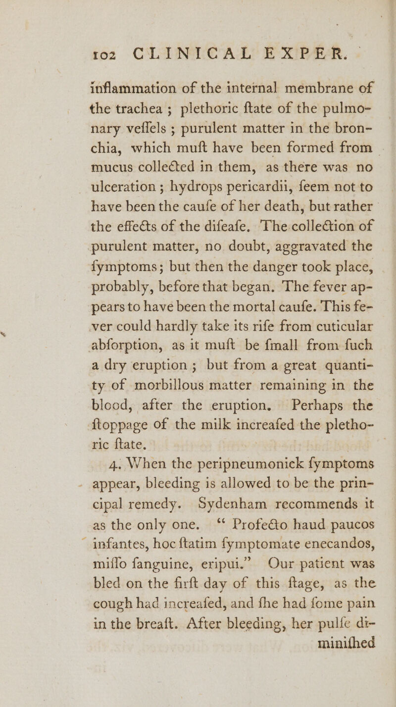 inflammation of the internal membrane of the trachea ; plethoric ftate of the pulmo- nary veflels ; purulent matter in the bron- chia, which muft have been formed from | mucus collected in them, as there was no ulceration ; hydrops pericardii, feem not to have been the caufe of her death, but rather the effects of the difeafe. The: colleGtion of purulent matter, no doubt, aggravated the fymptoms; but then the danger took place, — probably, before that began. The fever ap- pears to have been the mortal caufe. This fe- ver could hardly take its rife from cuticular abforption, as it muft be {mall from fuch a dry eruption ; but from a great quanti- ty of morbillous matter remaining in the blood, after the eruption. Perhaps the ftoppage of the milk increafed the pletho- ric ftate. | | : 4. When the peripneumonick fymptoms - appear, bleeding is allowed to be the prin- cipal remedy. Sydenham recommends it as the only one. ‘“ Profe&amp;io haud paucos - infantes, hoc ftatim fymptomate enecandos, miflo fanguine, eripui.” Our patient was bled on the firft day of this ftage, as the cough had increafed, and fhe had fome pain in the breaft. After bleeding, her pulfe di- minitfhed