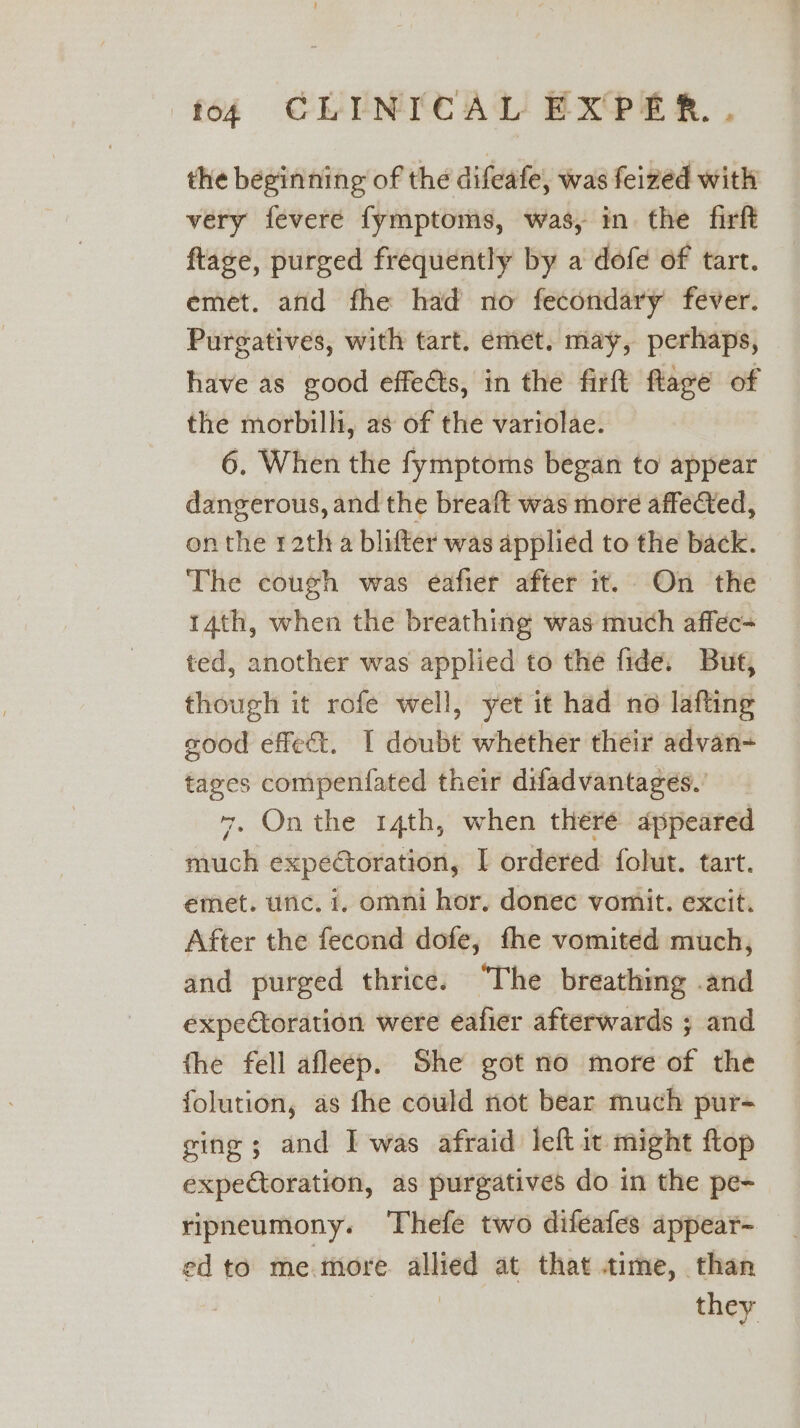 the beginning of the difeafe, was feized with very fevere fymptoms, was, in. the firft flage, purged frequently by a dofe of tart. emet. and fhe had no fecondary fever. Purgatives, with tart. emet. may, perhaps, have as good effeéts, in the firft flage of the morbilli, as of the variolae. 6, When the fymptoms began to appear dangerous, and the breaft was more affefted, onthe 12th a blifter was applied to the back. The cough was eafier after it. On the 14th, when the breathing was much afféc- ted, another was applied to the fide. But, though it rofe well, yet it had no lafting sood effect. | donb whether their advan- tages compenfated their difadvantages. 7, On the 14th, when there appeared much expectoration, I ordered folut. tart. emet. unc. 1, omni hor. donec vomit. excit. After the fecond dofe, fhe vomited much, and purged thrice. “The breathing .and expectoration were eafier afterwards ; and the fell afleep. She got no more of the folution, as fhe could not bear much pur- ging ; and I was afraid left it might ftop expectoration, as purgatives do in the pe- ripneumony. Thefe two difeafes appear- ed to me.more ane at that time, than