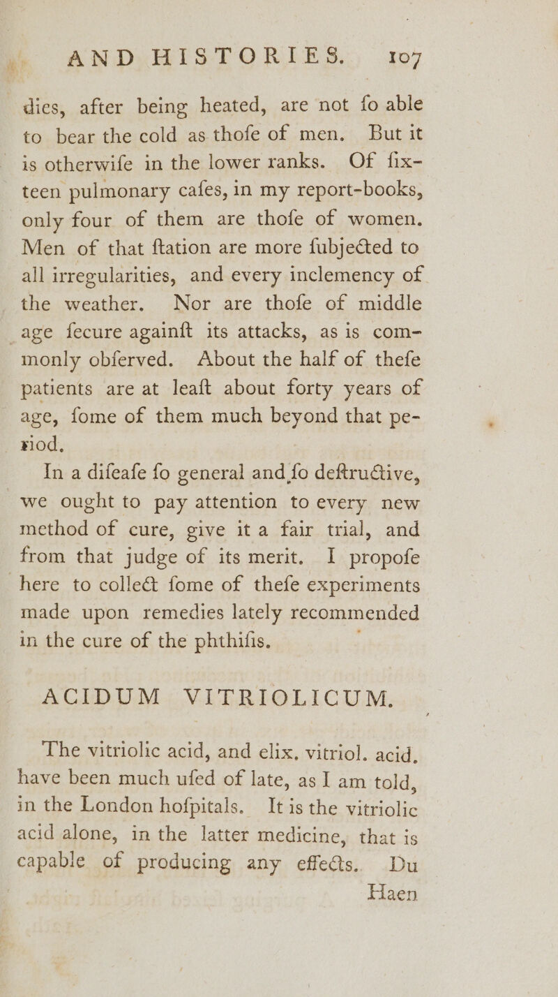 to bear the cold as thofe of men. But it teen pulmonary cafes, in my report-books, only four of them are thofe of women. Men of that ftation are more fubjected to all irregularities, and every inclemency of the weather. Nor are thofe of middle monly obferved. About the half of thefe patients are at leaft about forty years of riod. In a difeafe fo general and fo deftrudiive, method of cure, give it a fair trial, and from that judge of its merit. I propofe made upon remedies lately recommended in the cure of the phthilfis. ACIDUM VITRIOLICUM. The vitriolic acid, and elix, vitriol. acid. have been much ufed of late, as I am told, in the London hofpitals. It is the vitriolic acid alone, in the latter medicine, that is Haen