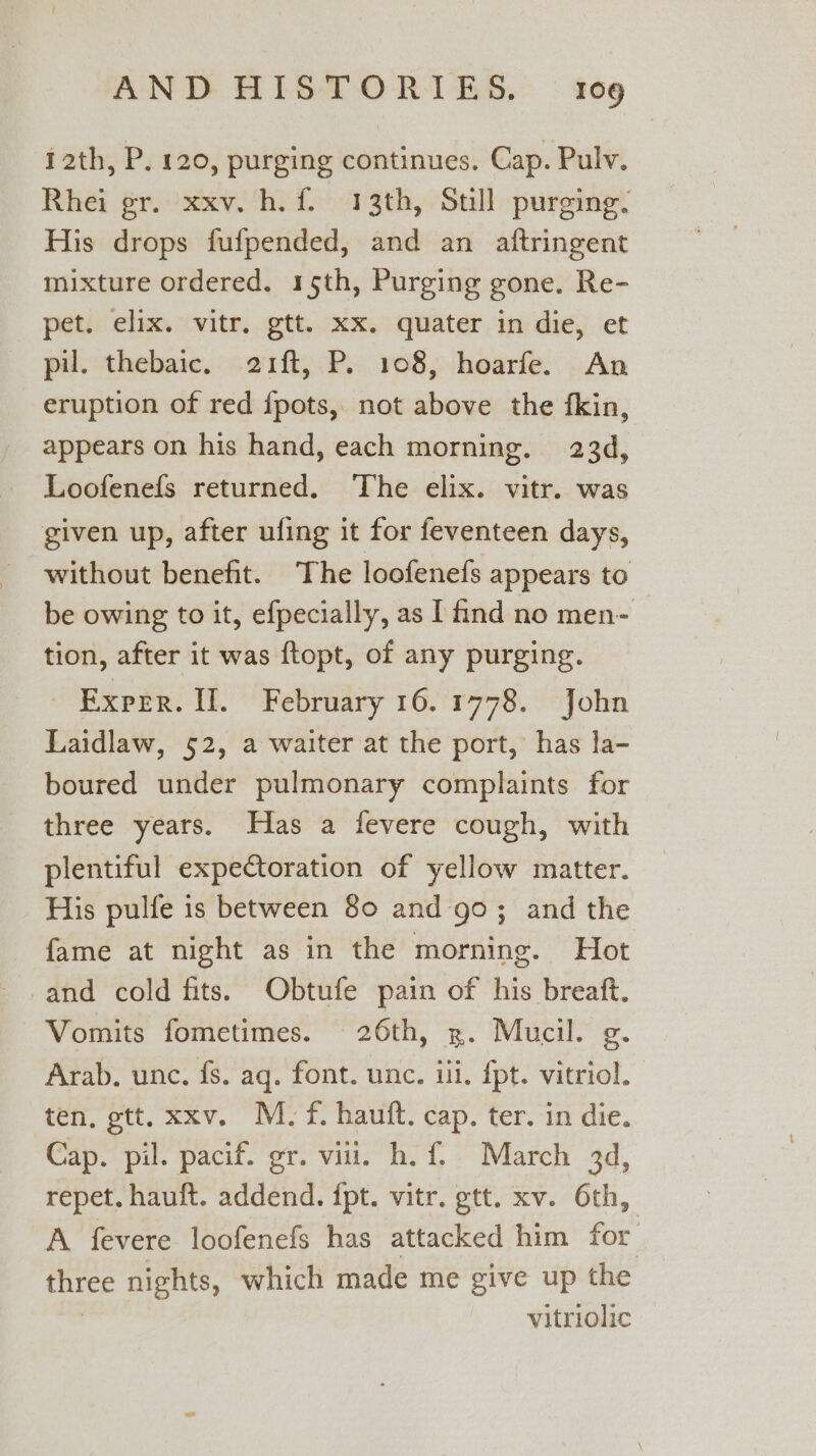 12th, P. 120, purging continues. Cap. Pulv. Rhei gr. xxv. h. f. 13th, Still purging. His drops fufpended, and an aftringent mixture ordered. 15th, Purging gone. Re- pet. elix. vitr. gtt. xx. quater in die, et pil. thebaic. 21ft, P. 108, hoarfe. An eruption of red {pots, not above the fkin, appears on his hand, each morning. 23d, Loofenefs returned. ‘The elix. vitr. was given up, after ufing it for feventeen days, without benefit. The loofenefs appears to be owing to it, efpecially, as | find no men- tion, after it was ftopt, of any purging. Exper. II. February 16.1778. John Laidlaw, 52, a waiter at the port, has la- boured under pulmonary complaints for three years. Has a fevere cough, with plentiful expectoration of yellow matter. His pulfe is between 80 and go; and the fame at night as in the morning. Hot -and cold fits. Obtufe pain of his breaft. Vomits fometimes. 26th, x. Mucil. g Arab. unc. fs. aq. font. unc. iii. {pt. vitriol. ten, gtt, xxv. M. f. hauft. cap. ter. in die. Cap. pil. pacif. gr. vit. h. f, March 3d, repet. hauft. addend. ipt. vitr. gtt. xv. 6th, A fevere loofenefs has attacked him for three nights, which made me give up the vitriolic