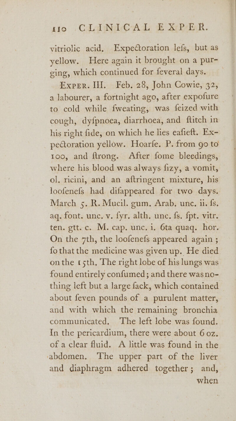 so CCAANACAD BPR. vitriolic acid. Expectoration lefs, but as yellow. Here again it brought on a pur- ging, which continued for feveral days. Exper. Ill. Feb. 28, John Cowie, 32, a labourer, a fortnight ago, after expofure to cold while fweating, was feized with cough, dyfpnoea, diarrhoea, and ftitch in his right fide, on which he lies eafieft. Ex- pectoration yellow. Hoarfe. P. from go to too, and ftrong. After fome bleedings, where his blood was always fizy, a vomit, ol, ricini, and an aftringent mixture, his loofenefs had difappeared for two days. March 5. R. Mucil. gum, Arab, unc. ii. fs. aq. font. unc. v. fyr. alth. unc. fs. {pt. vitr. ten. gtt.c. M. cap. unc. i. 6ta quaq. hor. On the 7th, the loofenefs appeared again ; fo that the medicine was givenup. He died onthe tsth, The right lobe of his lungs was found entirely confumed; and there wasno- thing left but a large fack, which contained about feven pounds of a purulent matter, and with which the remaining bronchia communicated, The left lobe was found. {n the pericardium, there were about 6 oz. of a clear fluid. A little was found in the abdomen. ‘The upper part of the liver and diaphragm adhered together; and, when