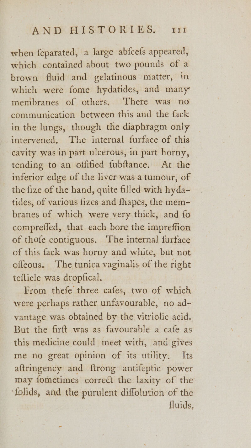 when feparated, a large abfcefs appeared, which contained about two pounds of a brown fluid and gelatinous matter, in which were fome hydatides, and many membranes of others. There was no communication between this and the fack in the lungs, though the diaphragm only intervened, The internal furface of this cavity was in part ulcerous, in part horny, tending to an offified fubftance. At the inferior edge of the liver was a tumour, of the fize of the hand, quite filled with hyda- tides, of various fizes and fhapes, the mem- branes of which were very thick, and fo compreiled, that each bore the impreffion of thofe contiguous. ‘The internal furface of this fack was horny and white, but not — offeous. The tunica vaginalis of the right tefticle was dropfical. From thefe three cafes, two of which were perhaps rather unfavourable, no ad- vantage was obtained by the vitriolic acid. But the firft was as favourable a cafe as this medicine could meet with, and gives me no great opinion of its utility. Its aftringency and ftrong antifeptic power may fometimes correct the laxity of the ‘folids, and the purulent diflolution of the fluids,