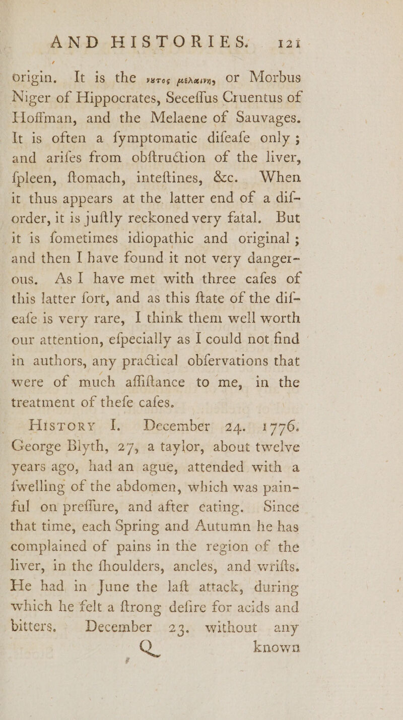 AND-HIGTORIES:. 13: origin, It is the sereg peawwn, Or Morbus Niger of Hippocrates, Seceffus Cruentus of Hoffman, and the Melaene of Sauvages. It is often a fymptomatic difeafe only ; and arifes from obftruction of the liver, fpleen, ftomach, inteftines, &amp;c. When it thus appears at the latter end of a dif- order, it is juftly reckoned very fatal. But it is fometimes idiopathic and original ; and then I have found it not very danger- ous. AsI have met with three cafes of this latter fort, and as this ftate of the dif- eafe is very rare, I think them well worth our attention, efpecially as I could not find © in authors, any practical obfervations that were of much affiftance to me, in the treatment of thefe cafes. History [. December: .24.° 1776. George Blyth, 27, a taylor, about twelve years ago, had an ague, attended with a {welling of the abdomen, which was pain- ful on preffure, and after eating. Since that time, each Spring and Autumn he has complained of pains in the region of the liver, in the fhoulders, ancles, and wrifts. He had in June the laft attack, during which he felt a ftrong defire for acids and bitters. _ December 23. without any Q. known