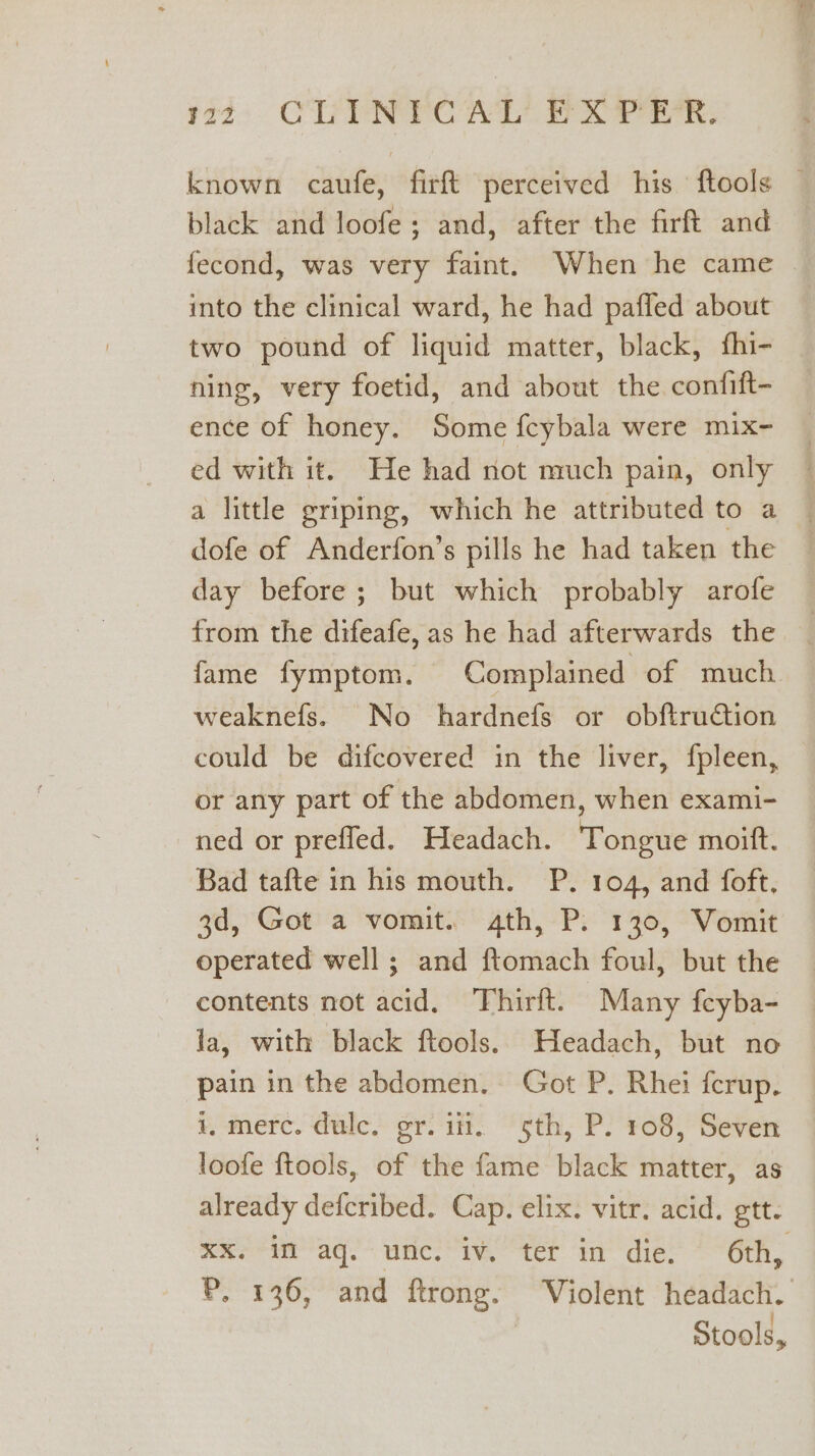 22: CU YNYCAL' FX Prin: black and loofe; and, after the firft and fecond, was very faint. When he came into the clinical ward, he had pafled about two pound of liquid matter, black, fhi- ning, very foetid, and about the confift- ence of honey. Some feybala were mix- ed with it. He had not much pain, only a little griping, which he attributed to a dofe of Anderfon’s pills he had taken the day before ; but which probably arofe from the difeafe, as he had afterwards the weaknefs. No hardnefs or obftruction could be difcovered in the liver, fpleen, or any part of the abdomen, when exami- ned or prefled. Headach. Tongue moift. Bad tafte in his mouth. P. 104, and foft. 3d, Got a vomit. 4th, P. 130, Vomit operated well; and ftomach foul, but the contents not acid, Thirft. Many {cyba- la, with black ftools. Headach, but no pain in the abdomen. Got P. Rhei fcrup. i, merc. dulce. gr. itt. sth, P. 108, Seven loofe ftools, of the fame black matter, as already defcribed. Cap. elix. vitr. acid. gtt- Stools,