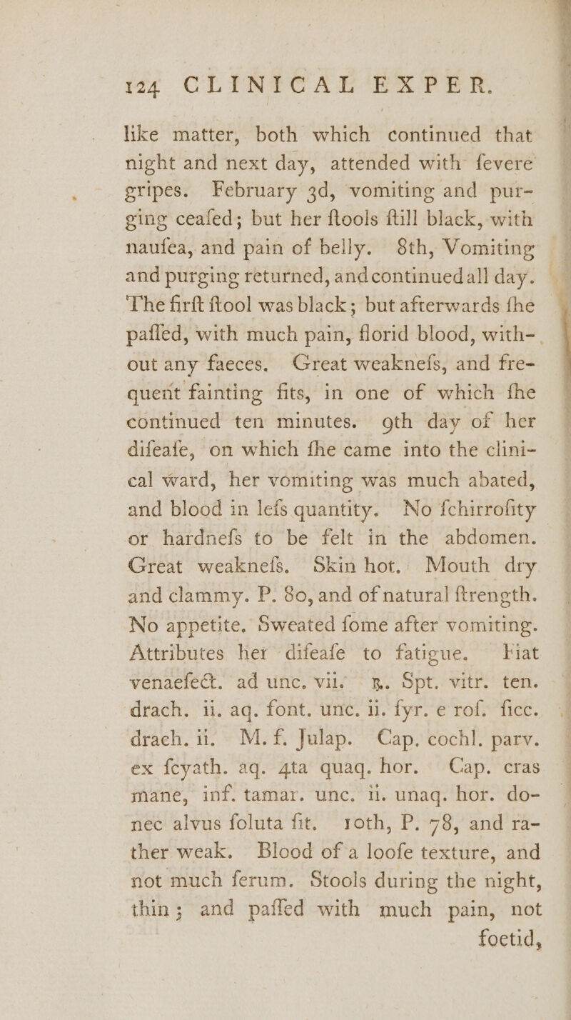 like matter, both which continued that gripes. February 3d, vomiting and pur- ging ceafed; but her ftools ftill black, with naufea, and pain of belly. 8th, Vomiting The firft tool was black; but afterwards fhe out any faeces. Great weaknefs, and fre- quent fainting fits, in one of which fhe continued ten minutes. oth day of her difeafe, on which fhe came into the clini- cal ward, her vomiting was much abated, and blood in lefs quantity. No fchirrofity Great weaknels. Skin hot. Mouth dry and clammy. P. 80, and of natural {ftrength. No appetite, Sweated fome after vomiting. Attributes her difeafe to fatigue. Fiat venaefect. ad unc. vil. 3. Spt. vitr. ten. drach. ii. M.f£. Julap. Cap, cochl. parv. ex {eyath. aq. gta quaq. hor. Cap. cras mane, inf. tamar. unc. i. unaq. hor. do- nec alvus foluta fit. roth, P. 78, and ra- ther weak. Blood of a loofe texture, and not much ferum. Stools during the night, thin; and paffed with much pain, not foetid,