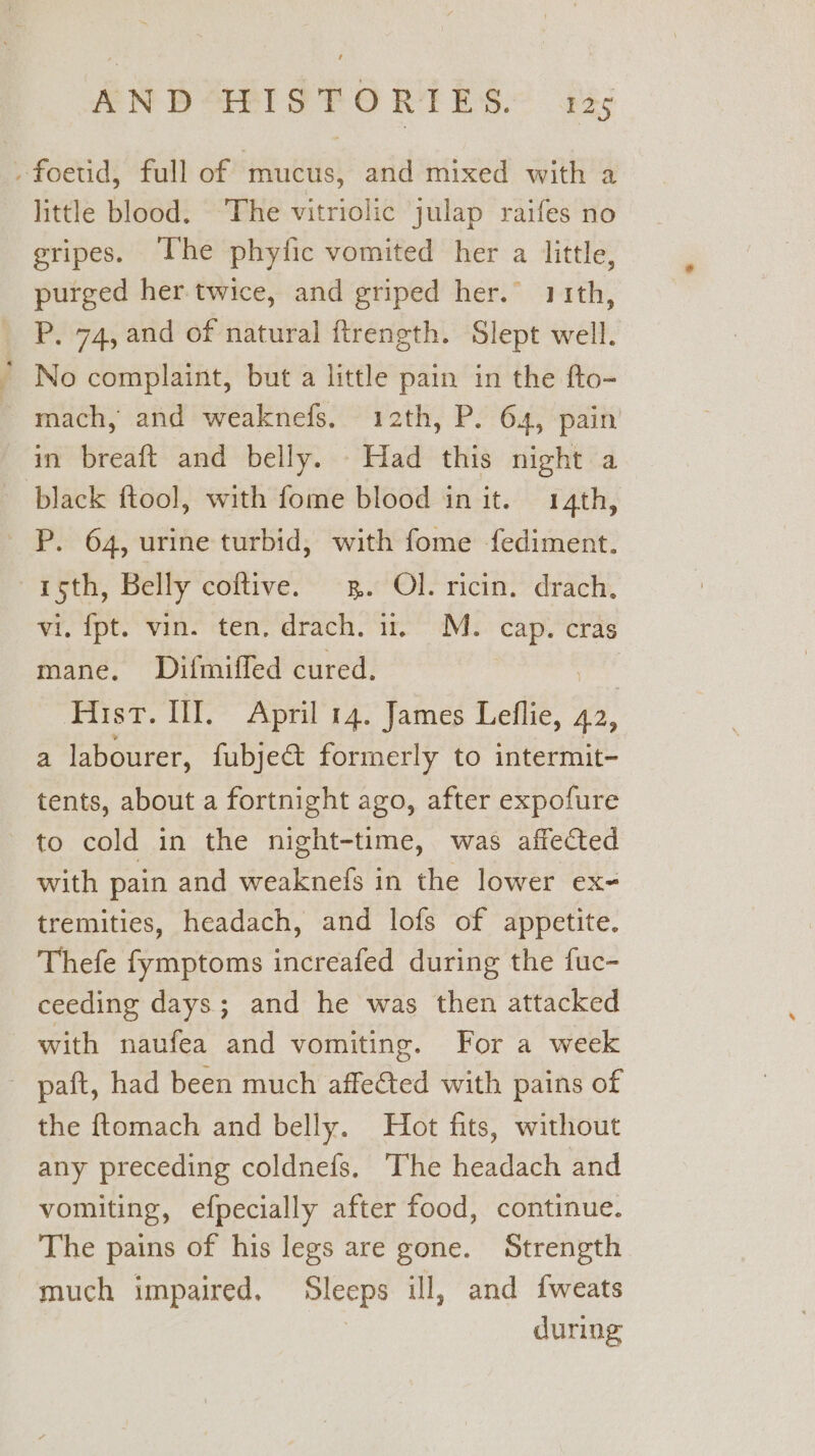 -foetid, full of mucus, and mixed with a little blood. The vitriolic julap raifes no gripes. Uhe phyfic vomited her a little, purged her. twice, and griped her.” 11th, P. 74, and of natural ftrength. Slept well. * No complaint, but a little pain in the fto- mach, and weaknefs. 12th, P. 64, pain in breaft and belly. Had this night a black ftoo], with fome blood in it. 14th, P. 64, urine turbid, with fome {ediment. 15th, Belly coftive. 3. Ol. ricin. drach. vi. fpt. vin. ten, drach. ii. M. cap. cras mane. Difmiffed cured. Hist. II. April 14. James Leflie, 42, a labourer, fubje&amp;t formerly to intermit- tents, about a fortnight ago, after expofure to cold in the night-time, was affected with pain and weaknefs in the lower ex- tremities, headach, and lofs of appetite. Thefe fymptoms increafed during the fuc- ceeding days; and he was then attacked with naufea and vomiting. For a week - paft, had been much affected with pains of the ftomach and belly. Hot fits, without any preceding coldnefs. The headach and vomiting, efpecially after food, continue. The pains of his legs are gone. Strength much impaired. Sleeps ill, and fweats during