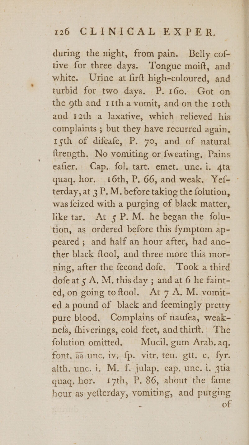 during the night, from pain. Belly cof- tive for three days. Tongue moift, and white. Urine at firft high-coloured, and turbid for two days. P. 160. Got on _ the goth and rith a vomit, and on the roth and 12th a laxative, which relieved his complaints ; but they have recurred again. 1sth of difeafe, P. 70, and of natural lirength. No vomiting or fweating. Pains eafier. Cap. fol. tart. emet. unc. i. 4ta quaq. hor. 16th, P. 66, and weak. Yef- — terday, at 3 P. M. before taking the folution, was feized with a purging of black matter, like tar, At 5 P. M. he began the folu- tion, as ordered before this fymptom ap- peared ; and half an hour after, had ano- ther black ftool, and three more this mor- ning, after the fecond dofe. Took a third dofe at 5 A. M. this day ; and at 6 he faint- ed, on going toftool. At 7 A. M. vomit- ed a pound of black and feemingly pretty pure blood. Complains of naufea, weak- nefs, fhiverings, cold feet, andthirft. The folution omitted. | Mucil. gum Arab. aq. font. .aarune. iviedp. vite; ten: gett) o,/ fyr. alth. unc. i. M. f. julap. cap. unc. 1. 3tia quaq. hor. 17th, P. 86, about the fame hour as yefterday, vomiting, and purging 3 : of