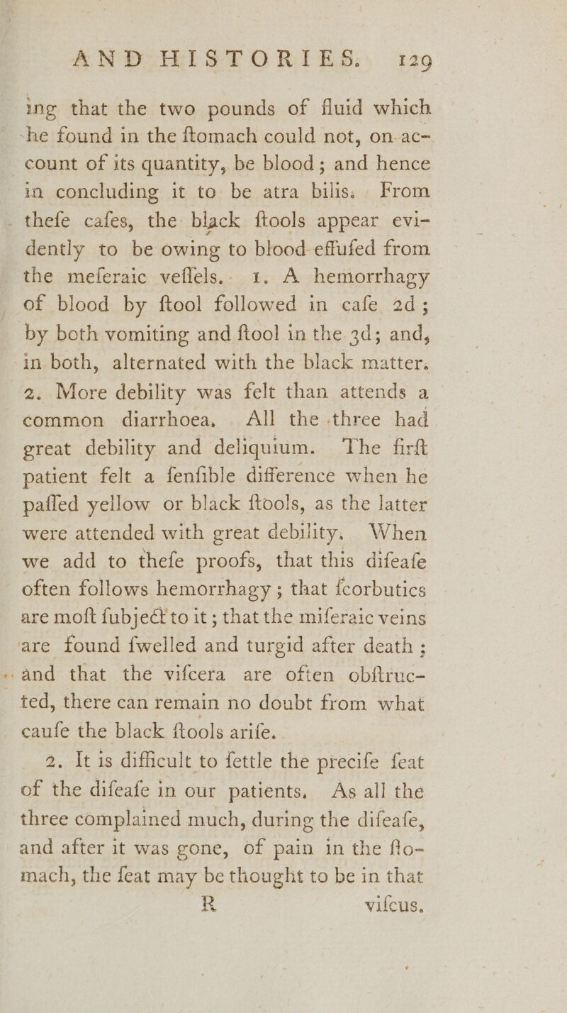 ing that the two pounds of fluid which ~-he found in the ftomach could not, on-ac- count of its quantity, be blood; and hence in concluding it to be atra bilis. From _ thefe cafes, the black ftools appear evi- dently to be owing to blood effufed from the meferaic veflels.. 1. A hemorrhagy of blood by ftool followed in cafe 2d; by both vomiting and ftool in the 3d; and, in both, alternated with the black matter. 2. More debility was felt than attends a common diarrhoea, All the three had great debility and deliquium. ‘The firft patient felt a fenfible difference when he pafled yellow or black ftools, as the latter were attended with great debility. When we add to thefe proofs, that this difeafe often follows hemorrhagy ; that fcorbutics are motft fubject to it ; that the miferaic veins are found {welled and turgid after death ; - and that the vifcera are often obftruc- ted, there can remain no doubt from what caufe the black ftools arife. 2. It is difficult to fettle the precife feat of the difeafe in our patients, As all the three complained much, during the difeafe, and after it was gone, of pain in the flo- mach, the feat may be thought to be in that R vilcus,