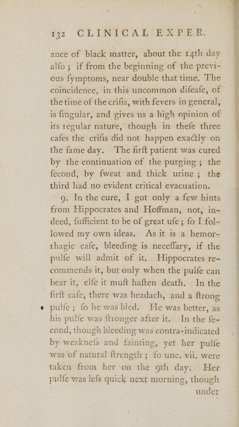 * 432 CLINICAL EXPER. ance of black matter, about the 14th day alfo ; if from the beginning of the previ- coincidence, in this uncommon difeafe, of the time of the crifis, with fevers in general, is fingular, and gives us achigh opinion of its regular nature, though in thefe three cafes the crifis did not happen exatly on the fame day. The firft patient was cured by the continuation of the purging ; the fecond, by fweat and thick urine; the third had no evident critical evacuation. 9. Inthe cure, I got only a few hints from Hippocrates and Hoffman, not, in- deed, fufficient to be of great ufe; fo I fol- lowed my own ideas. As it is a hemor- pulfe will admit of it. Hippocrates re- commends it, but only when the pulfe can bear it, elfe it muft haften death. In the - firft cafe, there was headach, and a ftrone pulfe; fo he was bled. He was better, as his pulfe was ftronger after it. In the fe- cond, though bleeding was contra-indicated by weaknefs and fainting, yet her pulfe taken from her’on the oth day. Her pulfe was lefs quick next morning, though : | under ies ain er ==