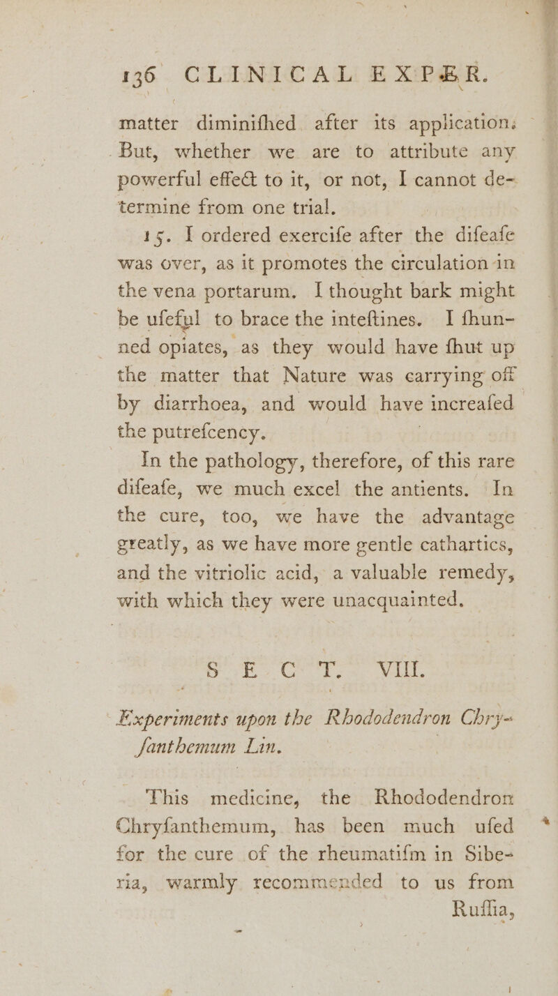 matter diminifhed. after its application. But, whether we are to attribute any powerful effe@ to it, or not, I cannot de- termine from one trial. 15. I ordered exercife after the difeafe was over, as it promotes the circulation in the vena portarum, [ thought bark might be ufeful to brace the inteftines. I fhun- ned opiates, as they would have fhut up the matter that Nature was carrying off by diarrhoea, and would TE increaled the putrefcency. In the pathology, therefore, of this rare difeafe, we much excel the antients. In the cure, too, we have the advantage greatly, as we have more gentle cathartics, and the vitriolic acid, a valuable remedy, with which they were unacquainted, Se Beep EP Experiments upon the Rhododendron Chr ys fanthemum Lan. ; This medicine, the Rhododendron Chryfanthemum, has been much ufed for the cure of the rheumatifm in Sibe- ria, warmly recommended to us from Ruiha,