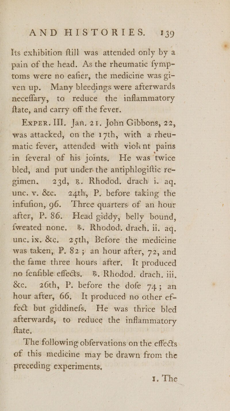 lis exhibition ftill was attended only by a pain of the head. As the rheumatic fymp- toms were no eafier, the medicine was gi- ven up. Many bleedings were afterwards neceflary, to reduce the inflammatory ftate, and carry off the fever. Exper. II. Jan. 21. John Gibbons, 22, was attacked, on the 17th, with a rheu- matic fever, attended with violent pains in feveral of his joints. He was twice bled, and put under the antiphlogiftic re- gimen, 23d, 3. Rhodod. drach i. aq. unc. v. Gc. 24th, P. before taking the infufion, 96. Three quarters of an hour after, P. 86. Head giddy, belly bound, fweated none. %. Rhodod. drach. ii. aq. unc.ix, &amp;c, 25th, Before the medicine was taken, P. 82; an hour after, 72, and the fame three hours after, It produced no fentible effe@s. 8. Rhodod. drach. iii, &amp;e. 26th, P. before the dofe 74; an hour after, 66, It produced no other ef- fe&amp; but giddinefs. He was thrice bled afterwards, to reduce the inflammatory {tate. 7 The following obfervations on the effeéts. of this medicine may be drawn from the preceding experiments, ¥, The.