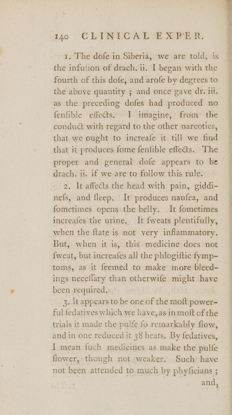 1. The dofe in Siberia, we are told, is the infulion of drach. u. I began with the the above quantity ; and once gave dr. in. as the preceding dofes had produced no fenfible effets. I imagine, from the conduct with regard to the other narcotics, that we ought to increafe it till we find that it produces fome fenfible effets. The proper and general dofe appears to be drach. 11. if we are to follow this rule. 2. It affets the head with pain, giddi- nefs, and fleep. It produces naufea, and fometimes opens the belly. . It fometimes increafes the urine. It fweats p lentifully, But, when it is, this medicine does not {weat, but increafes all the phlogiftic fymp- ‘toms, as it feemed to make more bleed- ings neceflary than otherwife might have been required,: 3. It appears to be one of the moft power- ful fedatives which we have, as in moft of the trials it made the pulfe fo remarkably flow, and in one reduced it 38 beats. By fedatives, J mean fuch medicines as make the pulfe flower, though not weaker. Such’ have not been attended to much by phyficians ;