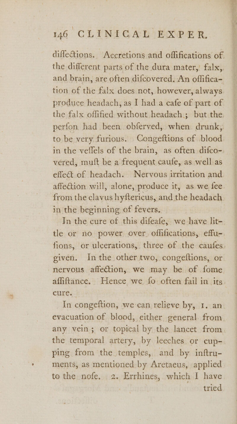 diflections. Accretions and oflifications of. the different parts of the dura mater,’ falx,. and brain, are often difcovered. An offifica- tion of the falx does not, however, always produce headach, as I had a cafe of part of the falx offified without headach.; but the. perfon had been obferved, when drunk, to be very furious. Congeftions of blood in the veflels of the brain, as often difco- vered, muft be a frequent caufe, as well as effet of headach. Nervous irritation and from the clavus hyftericus, and the headach in the beginning of fevers, In the cure of this difeafe,. we have lit- given. Inthe other two, congeftions, or nervous affection, we may be of fome, cure. In congeftion, we-can relieve by, 1. an evacuation of blood, either general. from any vein; or topical by the lancet from the temporal artery, by leeches or cup- ping from the temples, and by inftru- ments, as mentioned: by Aretaeus, applied to the nofe. 2. Errhines, which I have tried ee Le