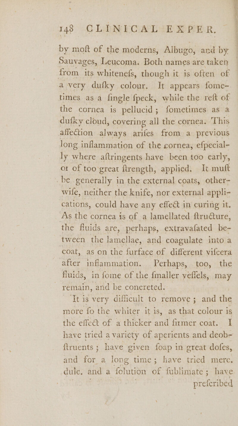 by moft of the moderns, Albugo, and ig Sauvages, Leucoma. Both names are taken from its whitenefs, though it is often of times as a fingle fpeck, while the reft of the cornea is pellucid ; fometimes ag sa dufky cloud, covering all the cornea. This affection always arifes from a previous long inflammation of the cornea, efpecial- ly where aftringents have been too early, or of too great firength, applied. It muft _ be generally in the external coats, other- wile , neither the knife, nor external appli- cations, could have any effect in curing it. As the cornea is of a lamellated ftruéture, the fluids are, perhaps, extravafated be- tween the lamellae, and coagulate into a ‘coat, as on the furface of different vifcera a inflammation. Perhaps, s00, ‘the fluids, in fome of the {maller vellels, may remain, and be concreted. ‘It is very difficult to remove ; and the more ‘fo the whiter it is, as that colour i is the effca of a thicker and firmer coat. I have tried a variety of aperients and deob- ftruents ; have given foap in great dotfes, and for a long time; have tried merc. dule. and 2 folution of fublimate ; have ee efcribed