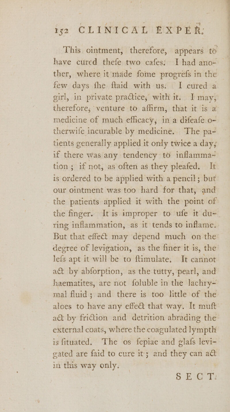 This ointment, therefore, appears to ther, where it made fome progrefs in the few days fhe ftaid with us: I cured a girl, in private practice; with it. J may, therefore; venture to affirm, that it is a medicine of much efhcacy, in a difeafe o- therwife incurable by medicine.. The pa- tients generally applied it only twice a day; if there was any tendency to inflamma~ tion; if not, as often as they pleafed. It is orderéd to be applied with a pencil; but our ointment was too hard for that, and the patients applied it with the point of the finger. Itis improper to ufe it du-_ ring inflammation, as it tends to inflame. But that effect may depend much on the degree of levigation, as the finer it is, the lefs apt it will be to ftimulate, It cannot a&amp;t by abforption, as the tutty, pearl, and haematites, are not foluble in the lachry- mal fluid; and there is too little of the aloes to have any effet that way. It muft act by friction and detrition abrading the external coats, where the coagulated lympth is fituated. The os fepiae and glafs levi-- gated are faid to cure it; and they can act in this way only. | oie ee Cae