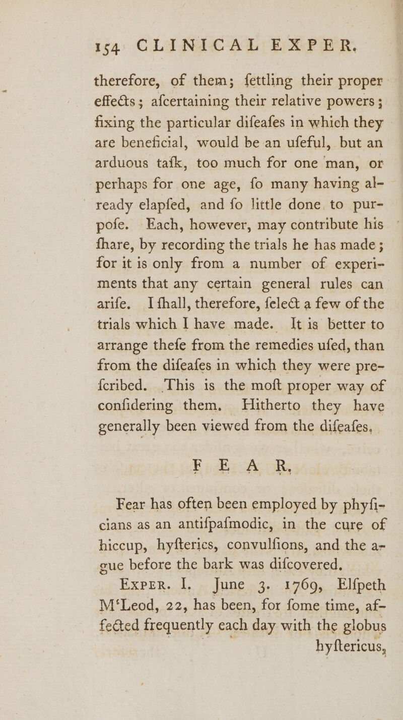 therefore, of them; {ettling their proper effects; afcertaining their relative powers ; fixing the particular difeafes in which they are beneficial, would be an ufeful, but an arduous tafk, too much for one man, or perhaps for one age, fo many having al- ready elapfed, and fo little done to pur- pofe. Each, however, may contribute his - fhare, by recording the trials he has made; for it is only from a number of experi- ments that any certain general rules can arife. Ifhall, therefore, felect a few of the trials which [ have made. It is better to arrange thefe from the remedies ufed, than from the difeafes in which they were pre- {cribed. This is the moft proper way of confidering them. Hitherto they have generally been viewed from the difeafes. FE ogke oy oR Fear has often been employed by phyfi- cians as an antifpafmodic, in the cure of hiccup, hyfterics, convulfions, and the a- cue before the bark was difcovered. Exper. I. June 3. 1769, Elfpeth M'‘Leod, 22, has been, for fome time, af- fected frequently each day with the globus RS eee hyftericus,