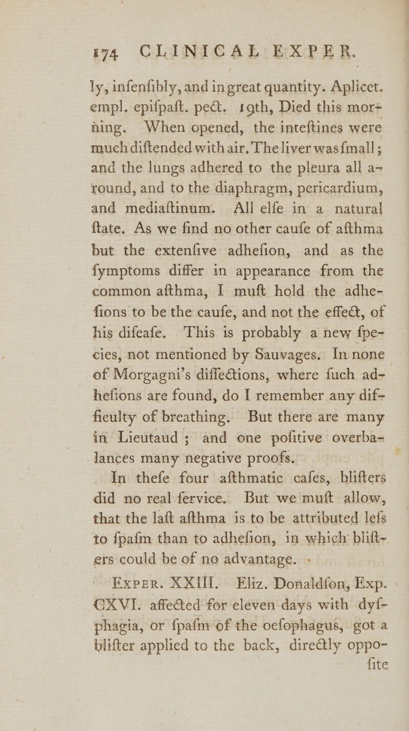 ly, infenfibly, and in great quantity. Aplicet. empl. epifpaft. pe. sth, Died this mor= jing. When opened, the inteftines were much diftended with air. The liver was{mall ; and the lungs adhered to the pleura all a- round, and to the diaphragm, pericardium, and mediaftinum. All elfe in a natural {tate. As we find no other caufe of afthma but the extenfive adhefion, and as the fymptoms differ in appearance from the common afthma, I muft hold the adhe- - fions to be the caufe, and not the effea, of his difeafe. ‘This is probably a new fpe- cies, not mentioned by Sauvages. In none of Morgagni’s difletions, where fuch ad- hefions are found, do I remember any dif- fieulty of breathing. But there are many in Lieutaud ; and one pofitive overba- lances many negative proofs. _ In thefe four afthmatic cafes, blifters did no real fervice. But we muft allow, that the laft afthma is to be attributed lefs to fpafm than to adhefion, in which blift- ers could be of no advantage. - Exper. XXIII. Eliz. Donaldfon, Exp. - GXVI. affected for eleven days with dyf- phagia, or fpafm of the oefophagus, got a blifter applied to the back, dire@ly oppo- fite