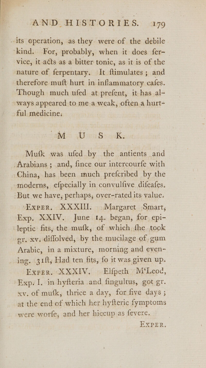 its operation, as they were of the debile kind. For, probably, when it: does fer-_ vice, it ats as a bitter tonic, as it is of the nature of ferpentary. It ftimulates ; and therefore muft hurt in. inflammatory cafes. Though much ufed at prefent, it has al- ways appeared to me a weak, often a hurt- ful medicine. Labs Abe Books Mutk was ufed by the antients and Arabians ; and, fince our intercourfe with China, has been much prefcribed by the moderns, efpecially in convulfive difeafes. But we have, perhaps, over-rated its value. Exper. XXXII. Margaret Smart; Exp. XXIV. June 14. began, for. epi- leptic fits, the mufk, of which {he took er. xv. diflolved, by the mucilage of, gum. Arabic, in a mixture, morning and even- ing. 31ft, Had ten fits, fo it was given up. Exper. XXXIV. Elfpeth M’‘Leoc, ‘Exp. I. in hyfteria and fingultus, got gr. xv. of mufk, thrice a day, for five days ; at the end of which her hyfteric fymptoms were worfe, and her hiccup as fevere. EXPER.