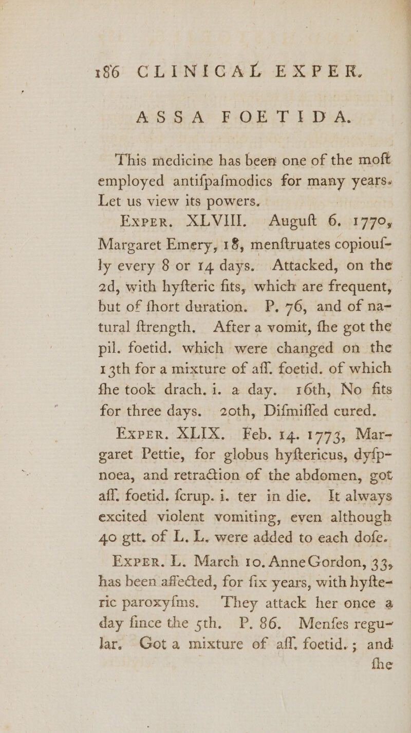 MABRY BOB) DT DiGA: This medicine has been one of the moft employed antifpafmodics for many years. Let us view its powers. : Exper. XLVI. Auguft 6. 1770, Margaret Emery, 18, menftruates copiouf= ly every 8 or 14 days. Attacked, on the ad, with hyfteric fits, which are frequent, — but of fhort duration. P. 76, and of na- tural ftrength. After a vomit, fhe got the pil. foetid. which were changed on the 13th fora mixture of aff. foetid. of which fhe took drach. i. a day. 16th, No fits for three days. 20th, Difmiffed cured. EXPER. XLIX.. Feb. 14.1773, Mar- garet Pettie, for globus hyftericus, dy{p- noea, and retraction of the abdomen, got aff. foetid. fcrup. i. ter in die. It always excited violent vomiting, even although 40 gtt. of L. L. were added to each dofe. Exper. L. March ro. AnneGordon, 33, has been affected, for fix years, with hyfte- ric paroxy{ms. They attack her once a day fince the 5th. P. 86. Menfes regu~ lar. Gota mixture of aff, foetid.; and fhe