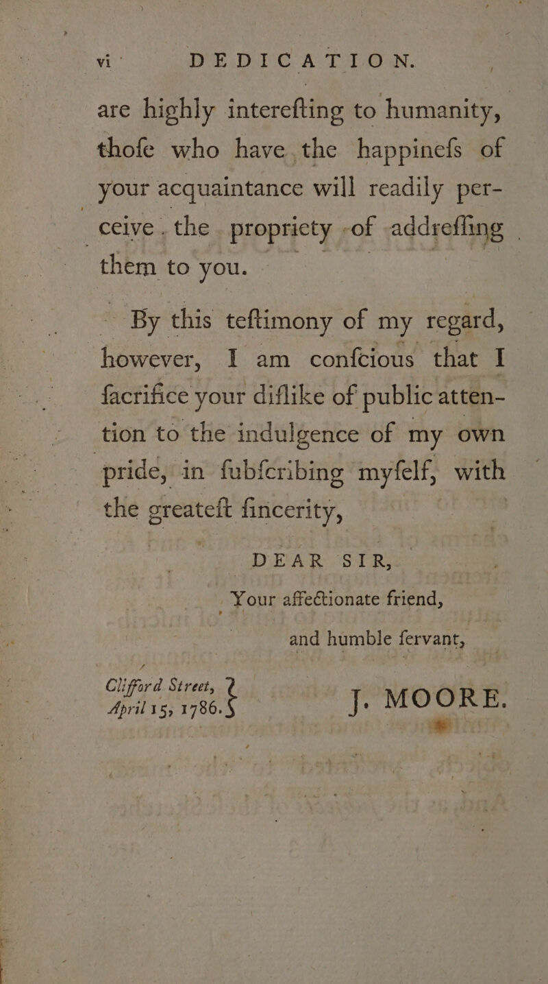 are highly interefting to humanity, : thofe who have,the happinefs of your acquaintance will readily per- ceive . the propricty | -of addrefling | | them to you. By this teftimony of my regard, ‘hepa I am confcious that I facrifice your diflike of public atten- tion to the indulgence of my own pride, in fubferibing mytelf, with the sreateft Gnicerity, | DE A ie.) ae Your affectionate friend, and humble fervant, Cliffard Street, April 15; 1780. iE ede!