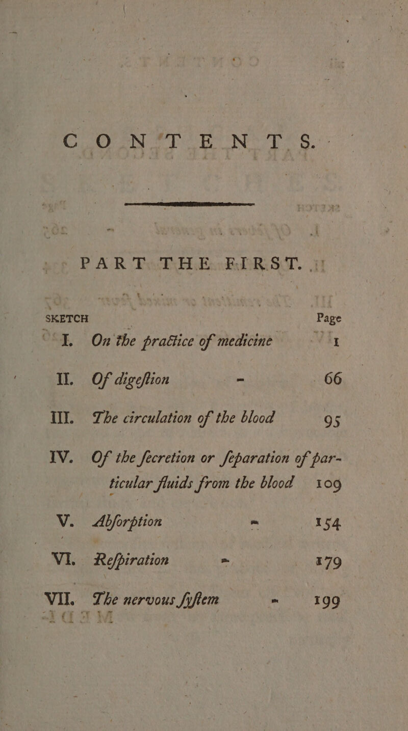 x SKETCH I. II. iT. IV. ~ x ss Page On the praétice of medicine Vig Of digeftion - 66 The circulation of the blood 95 Of the fecretion or feparation of par- ticular fluids from the blood 09 V. &lt;Abforption — Se ie 154 VI. Refpiration = =~ 8779 VII. -* P re an EE -~ tae The nervous fyftem = 199