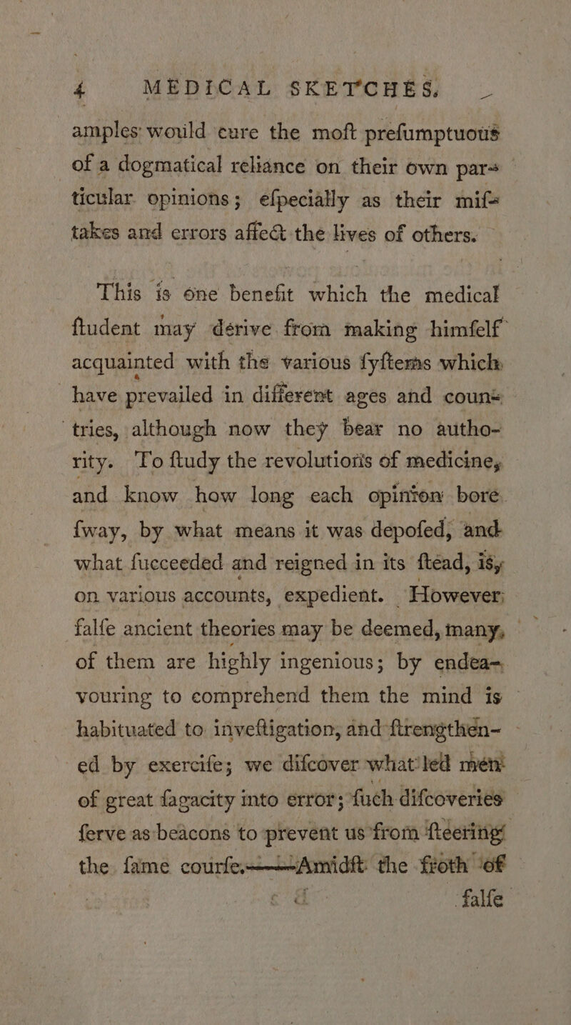 amples; would cure the moft prefumptuows of a dogmatical reliance on their own pars ticular. opinions; efpecially as their mif= takes and errors affect the lives of others. This is one benefit which the medical ftudent may derive from making himfelf acquainted with the various fy{tems whicl: have prevailed in different ages and coun* ‘tries, although now they bear no autho- rity. To ftudy the revolutioris of medicine, and know how long each opinton bore. {way, by what means it was depofed, and what fucceeded and reigned in its ftéad, ity on. various accounts, expedient. © However; of them are highly ingenious; by endea= youring to comprehend them the mind is habituated to inveftigation, and-ftrengthen- - ed by exercife; we difcover what'led men’ of great fagacity into error; fuch difcoveries ferve as beacons to prevent us from ‘fteering’ the fame courfe-——-Amidft the froth of y c falfe
