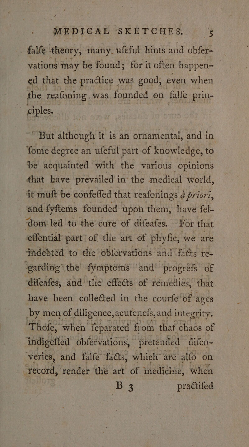 - falfe theory, many ufeful hints and obfer- vations may be found; for it often happen- ed that the practice was good, even when the reafoning. was founded on falfe prin- i ciples. ~ But although it is an ornamental, and in fome degree an uleful part of knowledge, to be acquainted with the ‘various opinions that have prevailed in the medical world, it muft be confeffed that reafonings ¢ priori, and fyftems founded upon them, have fel- ‘dom led to the cure of difeafes. For that effential part of the art of phyfic, we are jadebtéd to the oblervations and fads re- garding’ the fynaptomns and’ progrefs of difeafes, and the efe@s of remedies, that have been collected in the courfe’ of ages by men of diligence, acutenets, and integrity. Thole, when feparated from that chaos of indigefted obfervations, pretended difco- veries, and falfe” facts, which are alfo on ‘record, ‘render the art of medicine, when +B 3 -—practifed