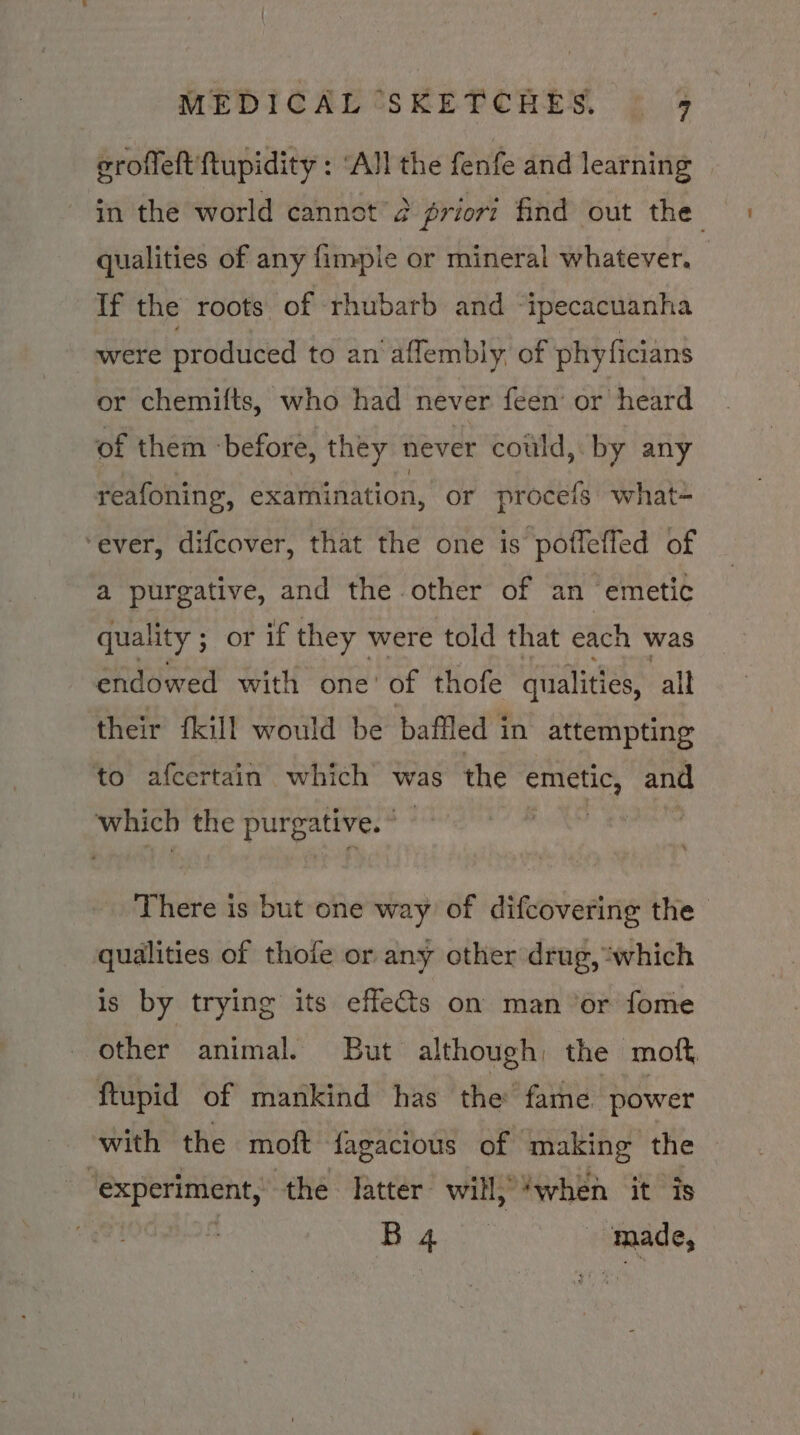 erofleft ftupidity : ‘All the fenfe and learning in the world cannot 2 priort find out the qualities of any fimpie or mineral whatever. If the roots of rhubarb and “ipecacuanha were produced to an'aflembly of phyficians or chemifts, who had never feen’ or heard of them ‘before, they never could, by any reafoning, examination, or procefs what- ‘ever, difcover, that the one is poffeffed of a purgative, and the other of an emetic quality ; ; or if they were told that each was endowed with one’ of thofe qualities, all their fkill would be baffled in attempting to afcertain which’ was the emetic, and which the purgative. © ) There is but one way of difcovering the qualities of thofe or any other drug, ‘which is by trying its effects on man or fome other animal. But although; the moft ftupid of mankind has the’ fame power with the moft fagacious of making the ‘experiment, the latter will; ‘when it is | Bape made,