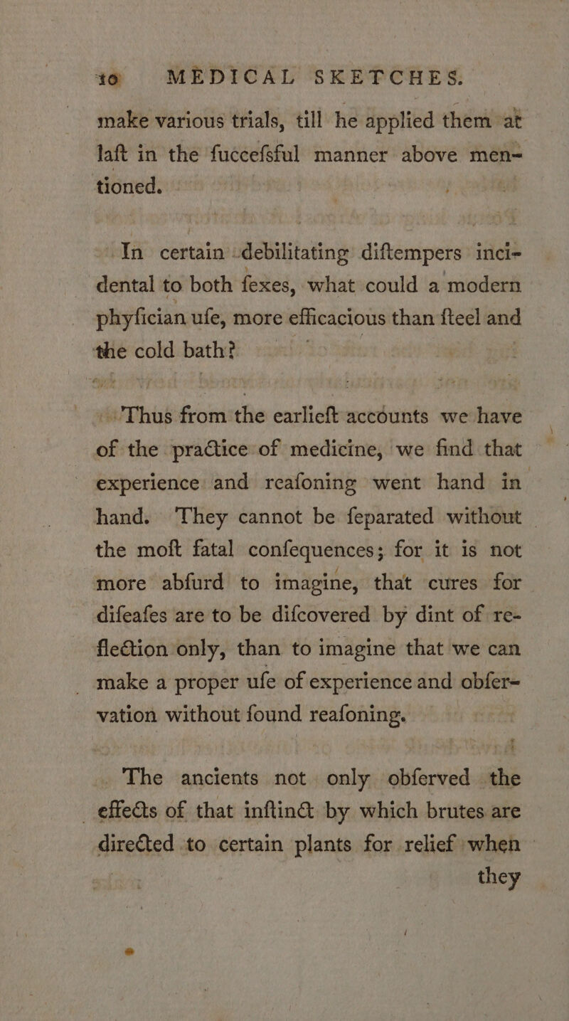make various trials, till he applied them at laft in the fuccefeful manner above men= tioned. In certain -debilitating diftempers inci- dental to both fexes, what could a modern phyfician ufe, more efficacious than fteel and the cold bath? : : _\ Thus from the earlieft accounts we have of the practice of medicine, we find that experience and reafoning went hand in hand. They cannot be feparated without _ the moft fatal confequences; for it is not more abfurd to imagine, that cures for difeafes are to be difcovered by dint of re- flection only, than to imagine that we can _ make a proper ufe of experience and abfer- vation without found reafoning. | . The ancients not. only obferved the _ effedts of that inftin& by which brutes are directed to certain plants for relief when — : they
