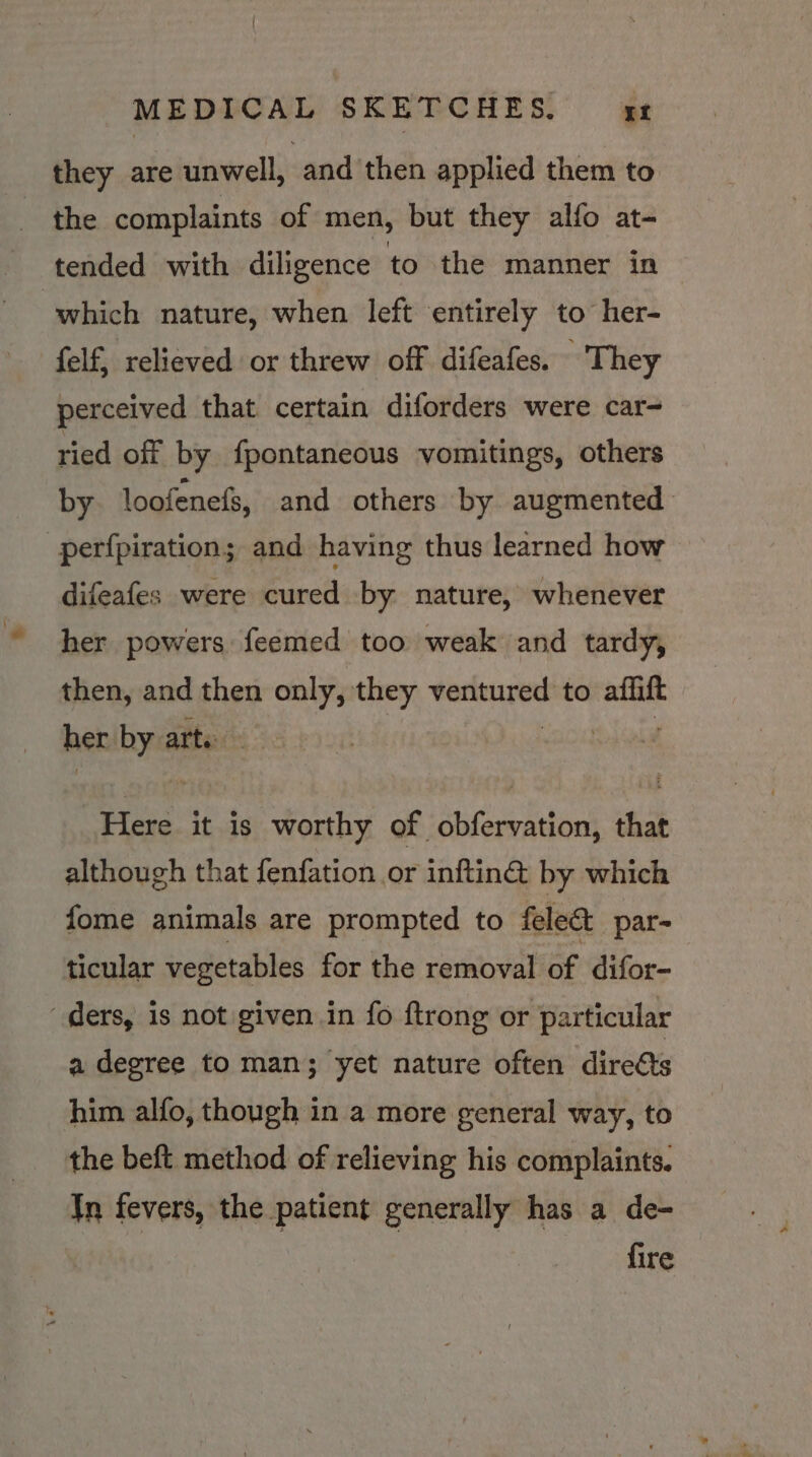 they are unwell, and then applied them to the complaints of men, but they alfo at- tended with diligence to the manner in which nature, when left entirely to her- felf, relieved or threw off difeafes. - They perceived that certain diforders were car- ried off by fpontaneous vomitings, others by loofenefs, and others by augmented perfpiration; and having thus learned how difeafes were cured by nature, whenever her powers feemed too weak and tardy, then, and then only, they bapa a to ses her: i: arte | “Here it is worthy of obfervation, that although that fenfation or inftin&amp; by which fome animals are prompted to feleat par= ticular vegetables for the removal of difor- “ders, is not given in fo ftrong or particular a degree to man; yet nature often dire€ts him alfo, though in a more general way, to the beft method of relieving his complaints. In fevers, the patient generally has a de- fire