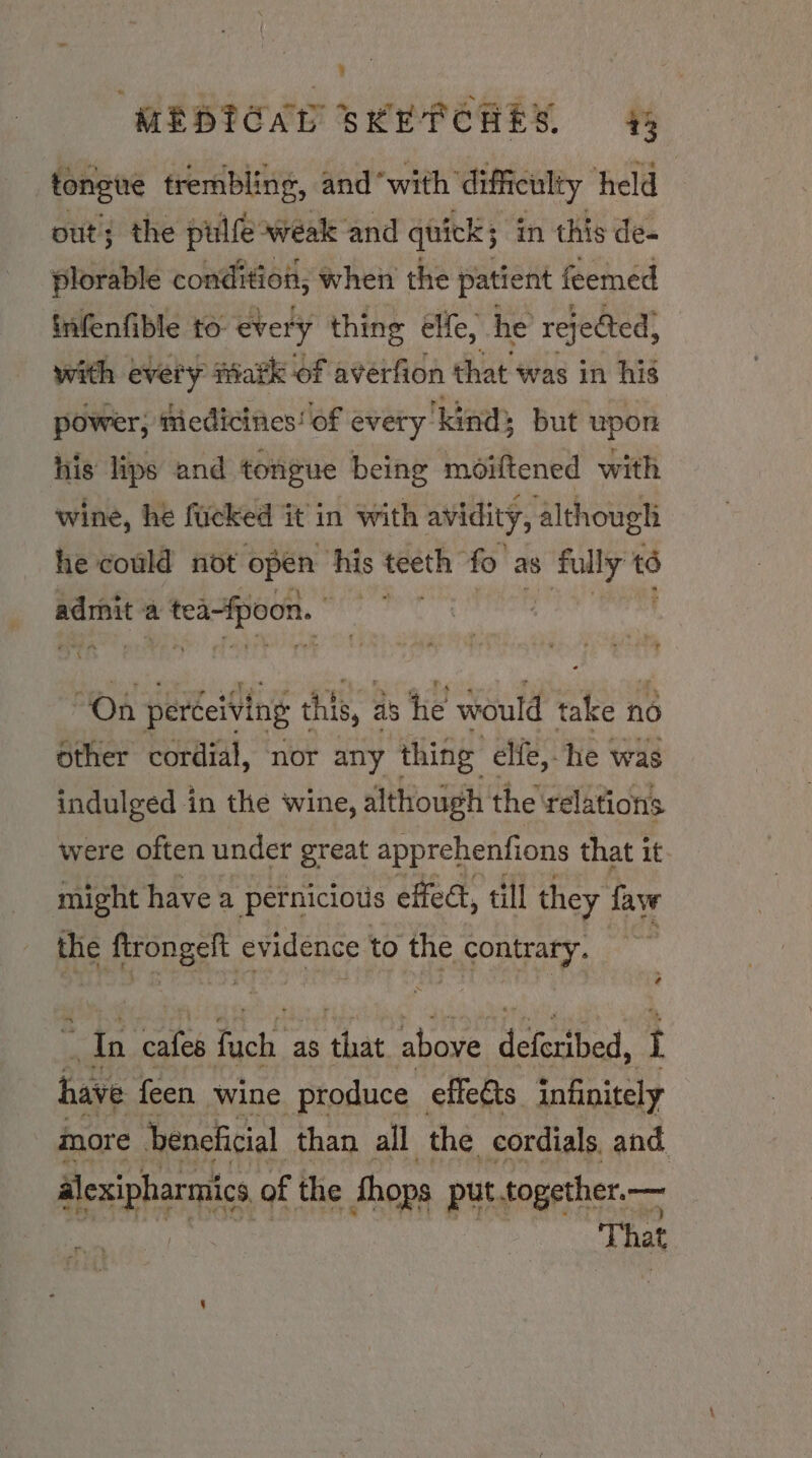 toneve trembling, and ‘with difficulty held out; the pulfe weak and quick; in this de- plorable condition; when the patient feemed infenfible to every thing elfe, he rejected, with every ark of averfion that was in his power; tiedicines’ of every ‘kind; but upon his lips and tongue being moiftened with wine, he fucked it in with avidity, although he could not open his teeth fo as 8 is = a a tea-fpoon. ee “On perceiving this, as he would take no other cordial, nor any thing elfe, he was indulged in the wine, although the relations were often under great apprehenfions that it might have a petniciotis effect, till they fave é tie yecnes evidence to the contrary. “In ate ota as ‘that above feat i have feen wine produce — effeéts infinitely more beneficial than all the cordials, and. alexipharmics of the Shops put together. — | That