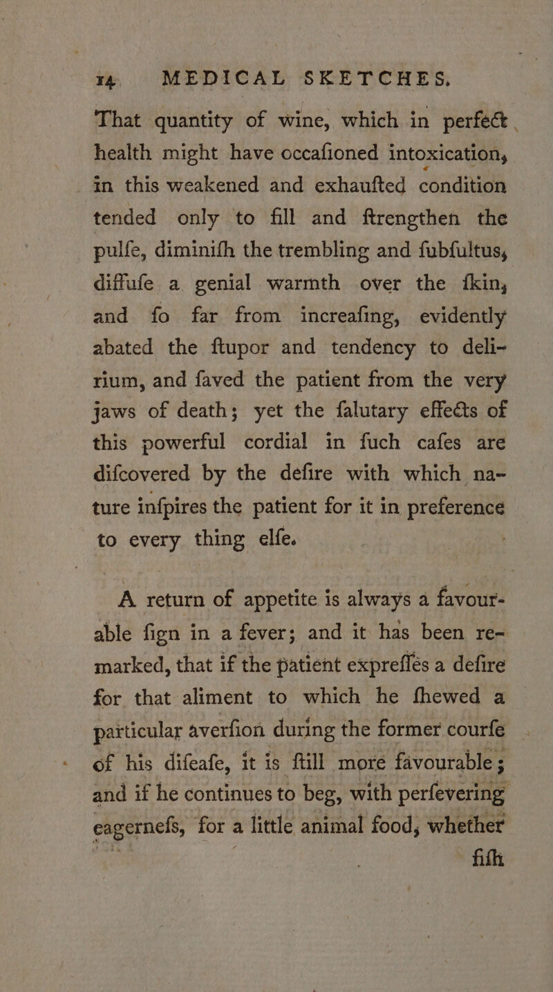 That quantity of wine, which in perfect. health might have occafioned intoxication, in this weakened and exhaufted condita tended only to fill and ftrengthen the pulfe, diminith the trembling and fubfultus, diffule a genial warmth over the {kin, and fo far from increafing, evidently abated the ftupor and tendency to deli- rium, and faved the patient from the very jaws of death; yet the falutary effets of this powerful cordial in fuch cafes are difcovered by the defire with which na- ture infpires the patient for it in preference to every thing elfe. A return of appetite is always a favour- able fign in a fever; and it has been re= marked, that if the patient expreflés a defire for that aliment to which he fhewed a particular averfion during the former courfe of his difeafe, it is fill more favourable ; and if he continues to beg, with perfevering eagernefs, for a little animal food, whether ith