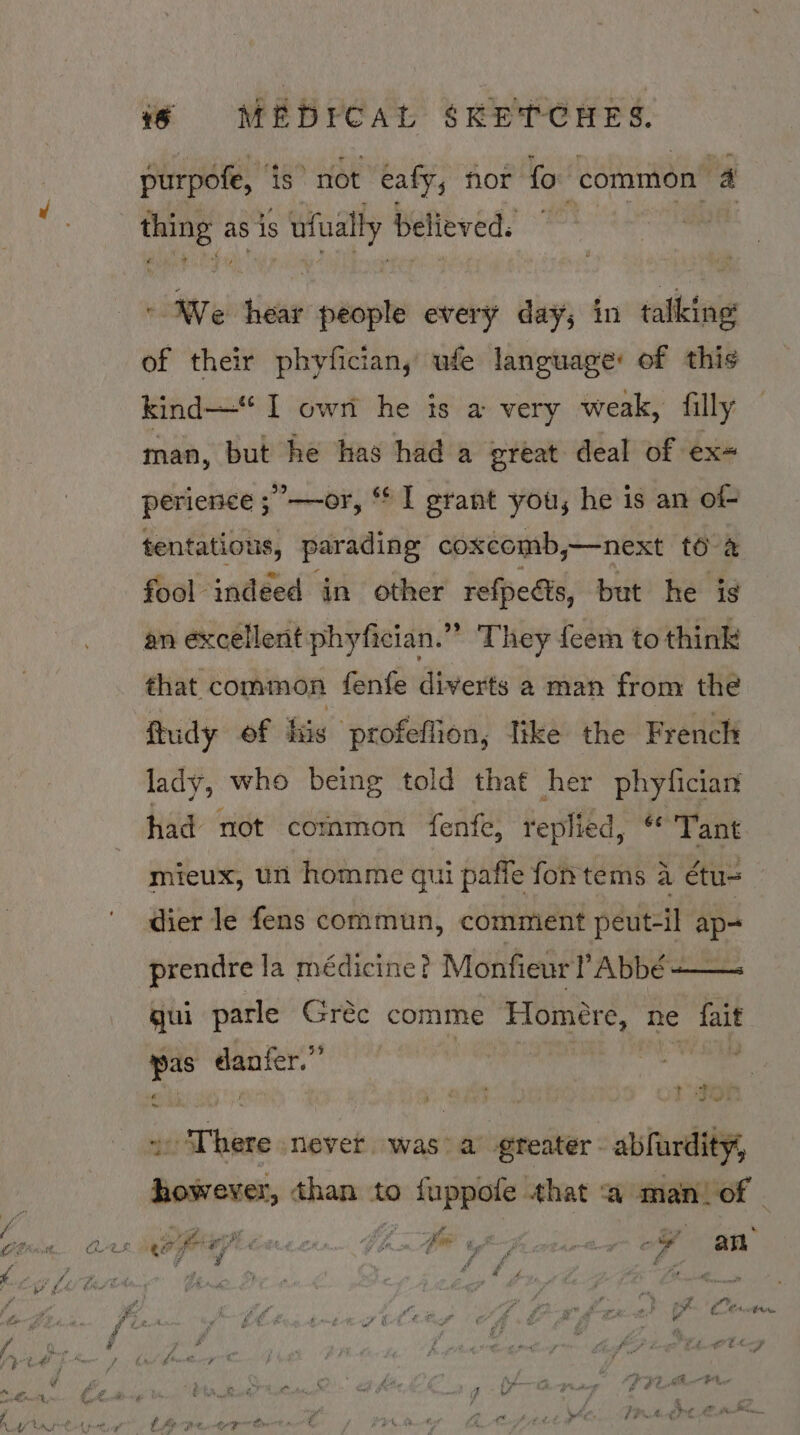 purpofe, is not eafy, nor fo common 4 thing as is ufually believed. © We hear people every day; in talking of their phyfician, ufe language: of this kind—“ I owt he is a very weak, filly man, but he has had a great deal of ex= perience ; —or, “ I grant you, he is an of- tentatious, parading coxcomb, —next [6 fool indeed in other refpedis, but he is an excellent phyfician.” They {eem to think that common fenfe diverts 2 man from the ftudy of tix profeffion, like the French lady, who being told that her phyfician had not common fenfe, replied, “Tant mieux, un homme qui paffe fontems a étu= dier le fens commun, comment peut-il ap- prendre la médicine? Monfieur Abbé -— gui parle Grec comme Hlomere, ne pas wieght .. sa + There never. was: a greater. abfurdity, OE NAT than to 0 fuppote. that ‘a man. of win . . , . “ “¥ or. ope ae AEF ee a : Yes - LAL NO GOR MAL A, LA Bee GY Gm pe yj sta of an is ¥ f dl é : b a gi © . \ “a % 4 fa : ; nae r ps Cte. ar , i? f ir g © al : f * ; a £ y ¥ fi 4 ae 4 z ae oF ye “ 4 é € € a Ppt ere f e pn f ct o bog