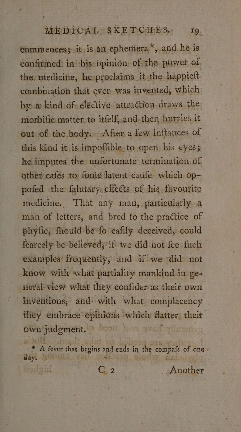 t MEDICAL SKETCHES. 1g, confirmed: in his opinion, ofthe power, of, © the: niedicine, he:proclaims _it.the. happteft combination that ever. was invented, which by) a kind of dédtive “attraction draws the: morbific matter.to itfelf,.and-then hurries it out. of the body: After: a few inftances of this Kind it is impofible. to open his eyes; hel iiiputes the unfortunate termination. of other cafés to fomeé latent caufe which op- pofed the fahitary.eife&amp;s of his favourite medicine. That any man, particularly..a man of letters, and bred to the practice of phyfic, fhould be fo eafily deceived, could fearcely be believedy if we did not fee fuch examples’ frequently, and if we ‘did not know with what partiality mankind in ge- neralview what they confider as their own invétitions, and’ with what complacency — they embrace’ opinions ‘which: flatter their own en aa o ‘ } j | baat ° i. fever that begins and ends i in the prin of one » Meo eis