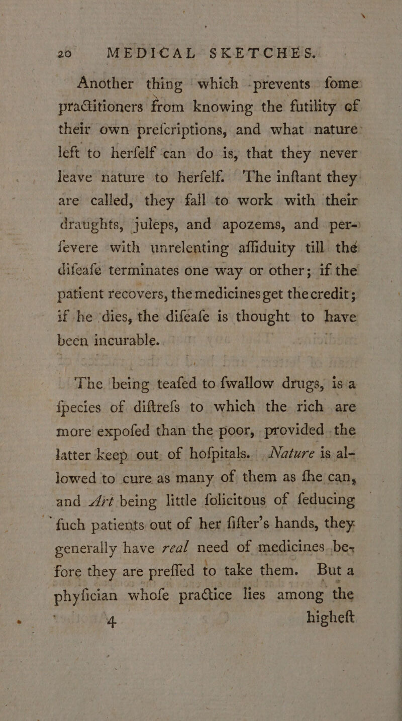Another thing which -prevents fome: practitioners from knowing the futility of their own prefcriptions, and what nature: left to herfelf can do is, that they never Jeave nature to herfelf. The inftant they are called, they fall to work with their dratights, juleps, and apozems, and per-=) fevere with unrelenting affiduity till thé — difeafe terminates one way or other; if the patient recovers, the medicines get the credit; if he ‘dies, the difeafe is aan to vg been 3 incurable. me being teafed to {wallow drugs, isa fpecies of diftrefs to which the rich are more expofed than the poor, provided the latter keep out, of hofpitals. Nature is al- lowed to cure as many of them as fhe can, and Ait being little folicitous of feducing ~fuch patients out of her fifter’s hands, they. generally have real need of medicines bes fore they are prefled to take them. But a phyligan whofe practice lies among ‘the