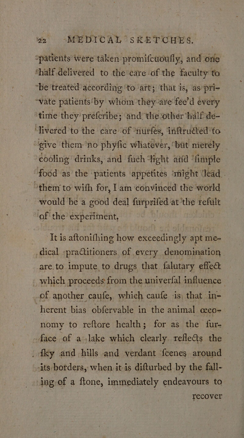 “patients were taken promifcuoufly, and one ‘half delivered to the care ‘of the faculty to ‘be ‘treated according ‘to art; that is, as’ pri- “vate patients ‘by whom they-are fee’d every time they’ prefcribe; and the other ‘halfde- ‘livered to the care -of ‘nutfes, intruded ’to - | give them ‘no phyfic whatever, bat merely cooling drinks, and fuch ‘Tight aiid finiple food as the ‘patients appetites ‘might ‘lead °them to with for, lam ‘convinced the world would he a good deal furprifed: at ‘the refult of the experiment, ‘Itis aftonifhing how exceedingly apt me- _dical «practitioners, of every denomination are.to impute to drugs that falutary effect which proceeds from the univerfal influence | of another caufe, which caufe is, that in= herent bias obfervable in the animal eeco- nomy to reftore health; for as the fur- face of a.lake which clearly refle&amp;ts the - _fky and hills and verdant {cenes around — -its borders, when itis difturbed by the fall- ing of a ftone, immediately endeayours to recover