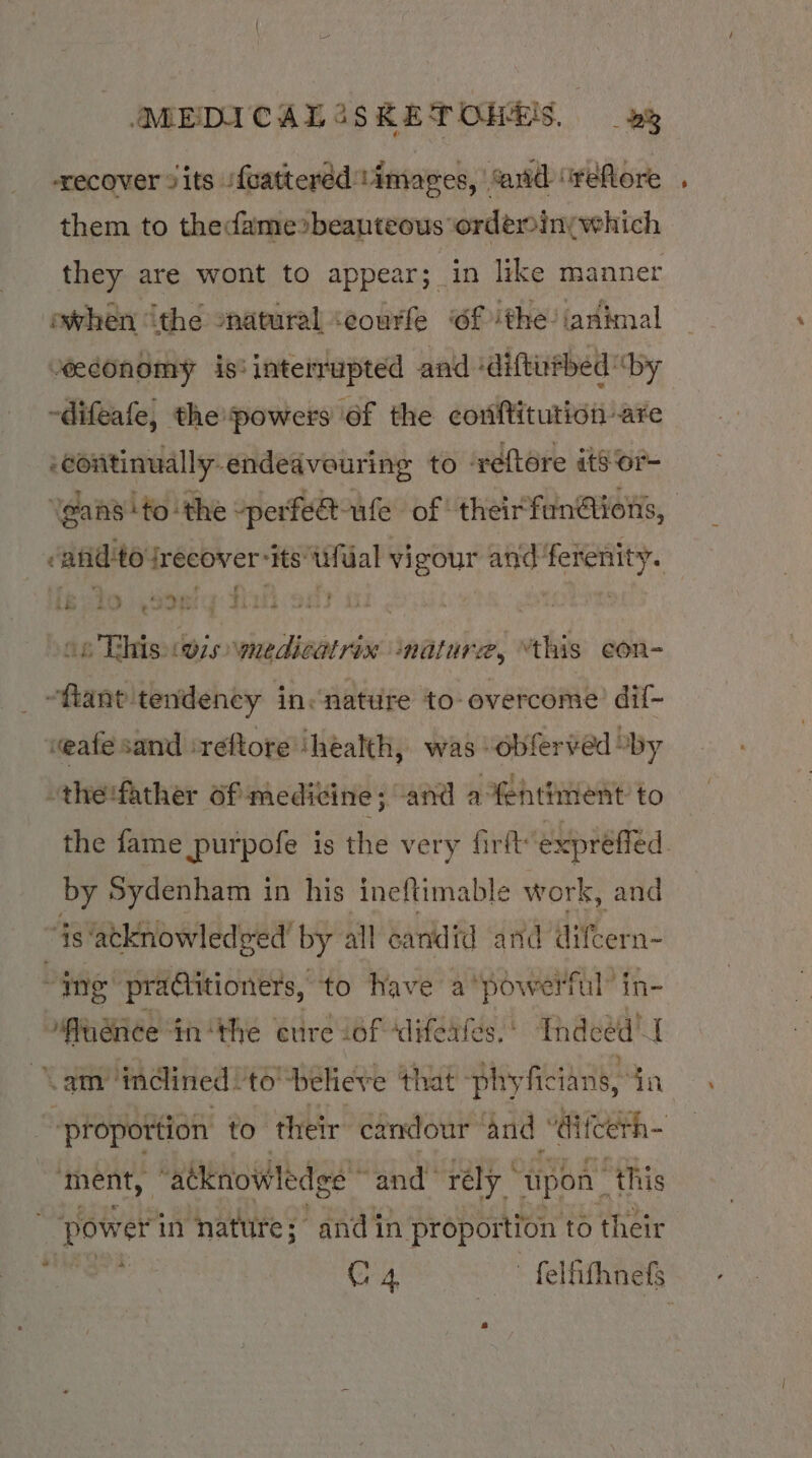 recover sits /{cattered timages, “and “refore them to thedame»beanteous ordeminywhich they are wont to appear; in like manner owhen ithe “natural ‘eourfe of ithe. ianimal “economy is: interrupted and ‘diftufbed “by -difeafe, the powers of the coriftituticn are ‘continually endeavouring to ‘reftore its or- ‘Ygans ‘to the -perfe@ule of theirfun@ions, -afid'to irecover-itstifual vigour and ferenity. 16410 Soe: 21 903 | | : op This (wis wnedicatrix ‘nature, “this con- ~ftant tendency in«nature to overcome’ dif- weafe sand ‘reftore ‘health, was “obferved “by -the:father of medicine; and afentinient to the fame purpofe is the very firft’ exprefled. by Sydenham in his ineftimable work, and ‘Ys atknowledged by all candid and difcern- ing practitioners, to Have a ‘powerful’ in- Puenee inthe cure of difeates. Indeed” { &lt;am indined! to-believe that phy -ficians, in “proportion to their candour and ' icerh- ment, “atknowledge’” and’ rély - upon” “this ‘power in nature; and in proportion to their ots C4 — - feliifhnefs