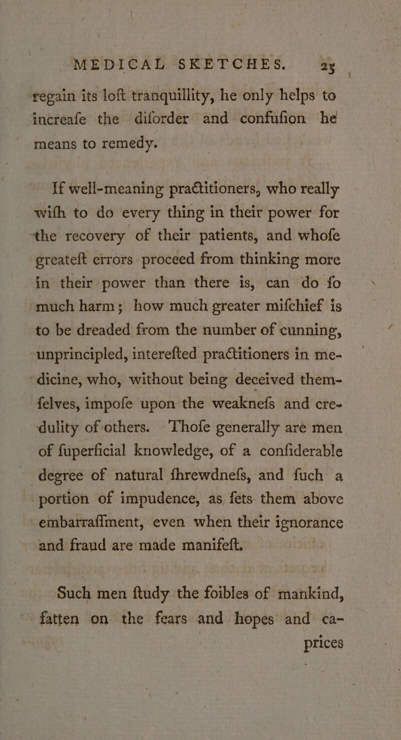 regain its loft tranquillity, he only helps to increafe the diforder and confufion he means to remedy. If well-meaning practitioners, who really with to do every thing in their power for ‘the recovery of their patients, and whofe greateft errors proceed from thinking more in their power than there is, can do fo much harm; how much greater mifchief is to be dreaded from the number of cunning, unprincipled, interefted practitioners in me- ‘dicine, who, without being deceived them- felves, impofe upon the weaknefs and cre- ‘dulity of others. Thofe generally are men of fuperficial knowledge, of a confiderable degree of natural fhrewdnefs, and fuch a portion of impudence, as, fets them above | embarraflment, even when their ignorance and fraud are made manifeft. Such men ftudy the foibles of mankind, fatten on the fears and hopes and ca- prices